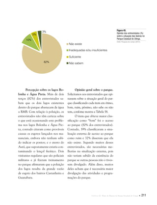 Capítulo II . Plano de Manejo do Parque Estadual do Utinga  211
Percepção sobre os lagos Bo-
lonha e Água Preta. Mais de dois
terços (82%) dos entrevistados sa-
bem que os dois lagos existentes
dentro do parque abastecem de água
a RMB. Com relação à poluição, os
entrevistados não têm certeza sobre
o que está ocasionando este proble-
ma nos lagos Bolonha e Água Pre-
ta, contudo citaram como prováveis
causas os esgotos lançados nos ma-
nanciais, embora não tenham sabi-
do indicar os pontos; e o aterro do
Aurá, que supostamente estaria con-
taminando o lençol freático. Dois
visitantes regulares que são policiais
militares e já fizeram treinamento
no parque afirmaram que a poluição
dos lagos resulta da grande vazão
de esgoto dos bairros Castanheira e
Guanabara.
Figura 45.
Opinião dos entrevistados (%)
sobre a situação das lixeiras no
Parque Estadual do Utinga.
Fonte: Pesquisa de campo (2012).
Opinião geral sobre o parque.
Solicitamos aos entrevistados que opi-
nassem sobre a situação geral do par-
que classificando cada item em ótimo,
bom, ruim, péssimo, não sabe ou não
tem, confome mostra a Tabela 58.
O item que obteve maior clas-
sificação como “bom” foi o acesso
ao parque (50% dos entrevistados).
Contudo, 39% classificaram a sina-
lização externa de acesso ao parque
como ruim e 32% disseram que ela
não existe. Segundo muitos desses
entrevistados, são necessárias me-
lhorias na sinalização externa, pois
não teriam sabido da existência do
parque se outras pessoas não o tives-
sem divulgado. Além disso, muitos
deles acham que é necessária maior
divulgação das atividades e progra-
mações do parque.
Suficiente
Não sabem
Não existe
Inadequadas e/ou insuficientes
82%
10%
5%
3%
 