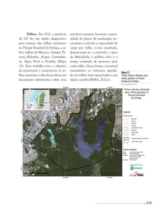 Capítulo II . Plano de Manejo do Parque Estadual do Utinga  215
Trilhas. Em 2012, a gerência
da UC fez um amplo diagnóstico
para manejo das trilhas existentes
no Parque Estadual do Utinga, a sa-
ber: trilhas do Macaco, Amapá, Pa-
tauá, Bolonha, Acapu, Castanhei-
ra, Água Preta e Paxiúba (Mapa
21). Esse trabalho teve o objetivo
de inventariar e caracterizar as tri-
lhas existentes a fim de produzir um
documento informativo sobre seus
atrativos naturais, levantar a quan-
tidade de placas de sinalização ne-
cessárias e calcular a capacidade de
carga por trilha. Como resultado,
demarcaram-se: a extensão, o grau
de dificuldade, o público alvo e o
tempo estimado de percurso para
cada trilha. Dessa forma, é possível
encaminhar os visitantes agenda-
dos às trilhas mais apropriadas a sua
idade e perfil (SEMA, 2012c).
Mapa 21.
Trilhas oficiais utilizadas para
visitas guiadas no Parque
Estadual do Utinga.
Fonte: SEMA (2012c).
Fonte de Dados:
IBGE Limite Municipal, 2010
SEMA Trilhas do Parque
IMAZON Coordenadas Geográficas
Pontos de entradas
Rua do Utinga
IMAGEM SPOT, 2010
Legenda
Trilhas Oficiais:
Paxiúba
Patauá
Macaco
Amapá
Castanheira Nova
Bolonha
Água Preta
Acapu
Parque Estadual do Utinga
Limite Municipal
Trilhas oficiais utilizadas
para visitas guiadas no
Parque Estadual
do Utinga.
Responsável Técnico:
Crédito:
 