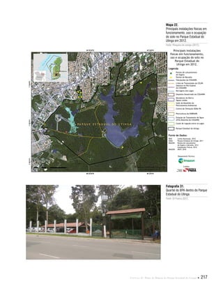 Capítulo II . Plano de Manejo do Parque Estadual do Utinga  217
Fonte de Dados:
IBGE Limite Municipal, 2010
SEMA Parque Estadual do Utinga, 2011
IMAZON Pontos de Lançamento
de Esgoto e Moradia, 2012
Instalações Físicas, 2012
IMAGEM SPOT, 2010
Legenda
Pontos de Lançamentoo
de Esgoto
Pontos de Moradia
Tubulações da COSANPA
Linha de Transmissão da CELPA
Adutora no Rio Guamá
da COSANPA
Barragens dos Lagos
Depósito Desativado da COSANPA
Moradores do Bairro
Águas Lindas
Sede do Batalhão de
Policiamento Ambiental
Centro de Visitação SEMA-PA
Piscicultura da EMBRAPA
Estação de Tratamento de Água
(ETA) Bolonha da COSANPA
Canal de Ligação entre os Lagos
Parque Estadual do Utinga
Principais instalações
físicas em funcionamento,
uso e ocupação do solo no
Parque Estadual do
Utinga em 2012.
Responsável Técnico:
Crédito:
Mapa 22.
Principais instalações físicas em
funcionamento, uso e ocupação
do solo no Parque Estadual do
Utinga em 2012.
Fonte: Pesquisa de campo (2012).
Fotografia 31.
Quartel do BPA dentro do Parque
Estadual do Utinga.
Fonte: Eli Franco,2012.
 