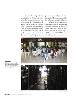220  Plano de Manejo do Parque Estadual do Utinga . Capítulo II
O centro de visitação, de res-
ponsabilidade da SEMA, foi criado a
partir das diretrizes do primeiro pla-
no de manejo do Parque Estadual do
Utinga (SECTAM, 1994). O centro
oferece um amplo espaço para reali-
zação de palestras sobre meio ambien-
te e também funciona como sede da
gerência do parque (Fotografia 33A).
Há ainda um trapiche para observa-
ção da paisagem do lago Água Preta
(Fotografia 33B), via de acesso asfalta-
da e trilhas para educação ambiental.
A EMBRAPA gerencia uma es-
tação de piscicultura (Fotografia 34) e
plantios experimentais no interior do
parque. Além disso, linhas de trans-
missão de energia de 230v, de respon-
sabilidade da ELETRONORTE, estão
instaladas no interior do parque.
Fotografia 33.
(A) Área para palestras e (B)
trapiche do centro de visitação
do Parque Estadual do Utinga.
Fonte: Acervo SEMA, 2012.
A
B
1°25'27"S 48°25'9"W
 