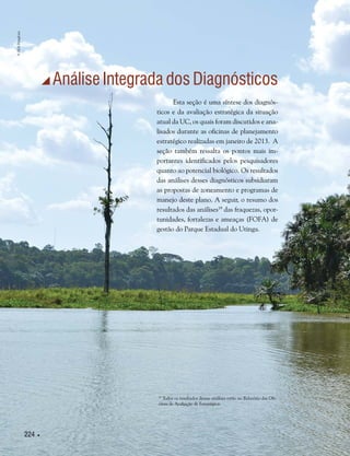 224 
 Análise Integrada dos Diagnósticos
19
Todos os resultados dessas análises estão no Relatório das Ofi-
cinas de Avaliação de Estratégica.
Esta seção é uma síntese dos diagnós-
ticos e da avaliação estratégica da situação
atual da UC, os quais foram discutidos e ana-
lisados durante as oficinas de planejamento
estratégico realizadas em janeiro de 2013. A
seção também ressalta os pontos mais im-
portantes identificados pelos pesquisadores
quanto ao potencial biológico. Os resultados
das análises desses diagnósticos subsidiaram
as propostas de zoneamento e programas de
manejo deste plano. A seguir, o resumo dos
resultados das análises19
das fraquezas, opor-
tunidades, fortalezas e ameaças (FOFA) de
gestão do Parque Estadual do Utinga.
©HelyPamplona
 