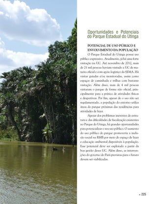  225
Oportunidades e Potenciais
do Parque Estadual do Utinga
Potencial de uso público e
envolvimento da população
O Parque Estadual do Utinga possui uso
público expressivo. Atualmente, já há uma forte
visitação na UC. Até novembro de 2012, mais
de 21 mil pessoas haviam visitado a UC de ma-
neira oficial e com apoio logístico da SEMA. Há
visitas guiadas e/ou monitoradas, assim como
espaços de caminhada e trilhas com bastante
visitação. Além disso, mais de 4 mil pessoas
visitaram o parque de forma não oficial, prin-
cipalmente para a prática de atividades físicas
e desportivas. Por fim, apesar de o uso não ser
regulamentado, a população do entorno utiliza
áreas do parque próximas das residências para
atividades de lazer.
Apesar dos problemas inerentes de estru-
tura e das dificuldades de fiscalização existentes
no Parque do Utinga, há grandes oportunidades
para potencializar o seu uso público. O aumento
do uso público do parque promoveria a inclu-
são social na RMB por meio do espaço de lazer
e educação ambiental disponíveis à população.
Esse potencial deve ser explorado a partir da
boa gestão dessa UC. Além disso, as interven-
ções do governo do Pará previstas para o futuro
devem ser viabilizadas.
 