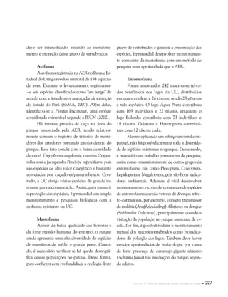 Capítulo II . Plano de Manejo do Parque Estadual do Utinga  227
deve ser intensificado, visando ao monitora-
mento e proteção desse grupo de vertebrados.
Avifauna
AavifaunaregistradanaAERnoParqueEs-
tadual do Utinga revelou um total de 193 espécies
de aves. Durante o levantamento, registraram-
-se seis espécies classificadas como “em perigo” de
acordo com a lista de aves ameaçadas de extinção
do Estado do Pará (SEMA, 2007). Além delas,
identificou-se a Pionites leucogaster, uma espécie
considerada vulnerável segundo a IUCN (2012).
Há intensa pressão de caça na área do
parque amostrada pela AER, sendo relativa-
mente comum o registro de trânsito de mora-
dores dos arredores portando gaiolas dentro do
parque. Esse fato condiz com a baixa densidade
de curió Oryzoborus angolensis, tururim Cryptu-
rellus soui e jacupemba Penelope superciliaris, pois
são espécies de alto valor cinegético e bastante
apreciadas por caçadores/passarinheiros. Con-
tudo, a UC abriga várias espécies de grande in-
teresse para a conservação. Assim, para garantir
a proteção das espécies, é primordial um amplo
monitoramento e pesquisas biológicas com a
avifauna existente na UC.
Mastofauna
Apesar da baixa qualidade das florestas e
da forte pressão humana do entorno, o parque
ainda apresenta uma alta diversidade de espécies
de mamíferos de médio e grande porte. Contu-
do, é necessário verificar se há queda demográ-
fica dessas populações no parque. Dessa forma,
para conhecer com profundidade a ecologia deste
grupo de vertebrados e garantir a preservação das
espécies, é primordial desenvolver monitoramen-
to constante da mastofauna com um método de
pesquisa mais aprofundado que a AER.
Entomofauna
Foram amostrados 242 macroinvertebra-
dos bentônicos nos lagos da UC, distribuídos
em quatro ordens e 26 táxons, sendo 23 gêneros
e três espécies. O lago Água Preta contribuiu
com 169 indivíduos e 22 táxons, enquanto o
lago Bolonha contribuiu com 73 indivíduos e
19 táxons. Odonata e Heteroptera contribuí-
ram com 12 táxons cada.
Mesmoaplicandoumesforçoamostralcom-
patível, não foi possível capturar toda a diversida-
de de espécies existentes no parque. Desse modo,
é necessário um trabalho permanente de pesquisa,
assim como o monitoramento de outros grupos da
entomofauna, tais como Plecoptera, Coleoptera,
Lepidoptera e Megaloptera, pois são bons indica-
dores ambientais. Ademais, é vital desenvolver
monitoramento e controle constantes de espécies
da entomofauna que são vetores de doenças infec-
to-contagiosas, por exemplo, o inseto transmissor
da malária (Anophelesdarlingi), filarioses ou dengue
(Subfamília Culicinae), principalmente quando a
visitação da população no parque aumentar de es-
cala. Por fim, é possível realizar o monitoramento
mensal dos macroinvertebrados como bioindica-
dores da poluição dos lagos. Também deve haver
estudos aprofundados de malacologia, por causa
da forte presença de caramujo-gigante-africano
(Achatina fulica) nas imediações do parque, segun-
do relatos.
 