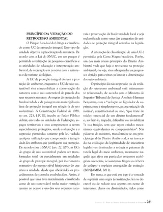 Capítulo II . Plano de Manejo do Parque Estadual do Utinga  231
Princípio da Vedação do
Retrocesso Ambiental
O Parque Estadual do Utinga é classifica-
do como UC de proteção integral. Esse tipo de
unidade objetiva a preservação da natureza. De
acordo com a Lei do SNUC, em um parque é
permitida a realização de pesquisas científicas e
as atividades de educação e interpretação am-
biental, de recreação em contato com a nature-
za e de turismo ecológico.
A UC de proteção integral oferece a pro-
teção do ambiente, enquanto a UC de uso sus-
tentável visa compatibilizar a conservação da
natureza com o uso sustentável de parcela dos
seus recursos naturais. As regras de proteção da
biodiversidade e da paisagem são mais rígidas na
área de proteção integral em relação à de uso
sustentável. A Constituição Federal de 1988,
no art. 225, §1º, III, incube ao Poder Público
definir, em todas as unidades da Federação, es-
paços territoriais e seus componentes a serem
especialmente protegidos, sendo a alteração e a
supressão permitidas somente pela lei, vedada
qualquer utilização que comprometa a integri-
dade dos atributos que justifiquem sua proteção.
De acordo com o SNUC (art. 22, §5º), as UCs
do grupo de uso sustentável podem ser trans-
formadas total ou parcialmente em unidades
do grupo de proteção integral, por instrumento
normativo do mesmo nível hierárquico do que
criou a unidade, desde que obedecidos os pro-
cedimentos de consulta estabelecidos. Assim, é
possível que uma área inicialmente classificada
como de uso sustentável tenha maior restrição
quanto ao acesso e uso dos seus recursos natu-
rais e preservação da biodiversidade local e seja
reclassificada como uma das categorias de uni-
dades de proteção integral contidas na legisla-
ção.
A alteração de classificação de uma UC é
permitida pela Carta Magna brasileira. Porém,
um dos mais atuais princípios do Direito Am-
biental veda que haja o retrocesso na proteção
ambiental, ou seja, visa salvaguardar os progres-
sos obtidos para evitar ou limitar a deterioração
do meio ambiente.
O princípio da não regressão ou da veda-
ção do retrocesso ambiental está intimamen-
te relacionado, de acordo com o Ministro do
Superior Tribunal de Justiça Antônio Herman
Benjamin, com a “vedação ao legislador de su-
primir, pura e simplesmente, a concretização da
norma”, constitucional ou não, “que trate do
núcleo essencial de um direito fundamental”
e, ao fazê-lo, impedir, dificultar ou inviabilizar
“a sua fruição, sem que sejam criados meca-
nismos equivalentes ou compensatórios”. Nas
palavras do ministro, transformou-se em prin-
cípio geral do Direito Ambiental, a ser invoca-
do na avaliação da legitimidade de iniciativas
legislativas destinadas a reduzir o patamar de
tutela legal do meio ambiente, mormente na-
quilo que afete em particular processos ecoló-
gicos essenciais, ecossistemas frágeis ou à beira
de colapso e espécies ameaçadas de extinção
(BENJAMIM, 2011).
Em suma, o que está em jogo é a vontade
de suprimir uma regra (constituição, lei ou de-
creto) ou de reduzir seus aportes em nome de
interesses, claros ou dissimulados, tidos como
 
