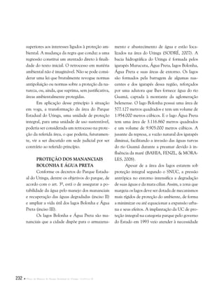 232  Plano de Manejo do Parque Estadual do Utinga . Capítulo II
superiores aos interesses ligados à proteção am-
biental. A mudança da regra que conduz a uma
regressão constitui um atentado direto à finali-
dade do texto inicial. O retrocesso em matéria
ambiental não é imaginável. Não se pode consi-
derar uma lei que brutalmente revogue normas
antipoluição ou normas sobre a proteção da na-
tureza, ou, ainda, que suprima, sem justificativa,
áreas ambientalmente protegidas.
Em aplicação desse princípio à situação
em voga, a transformação da área do Parque
Estadual do Utinga, uma unidade de proteção
integral, para uma unidade de uso sustentável,
poderia ser considerada um retrocesso na prote-
ção da referida área, o que poderia, futuramen-
te, vir a ser discutido em sede judicial por ser
contrário ao referido princípio.
Proteção dos Mananciais
Bolonha e Água Preta
Conforme os decretos do Parque Estadu-
al do Utinga, dentre os objetivos do parque, de
acordo com o art. 3º, está o de assegurar a po-
tabilidade da água pelo manejo dos mananciais
e recuperação das águas degradadas (inciso II)
e ampliar a vida útil dos lagos Bolonha e Água
Preta (inciso III).	
Os lagos Bolonha e Água Preta são ma-
nanciais que a cidade dispõe para o armazena-
mento e abastecimento de água e estão loca-
lizados na área do Utinga (SODRÉ, 2007). A
bacia hidrográfica do Utinga é formada pelos
igarapés Murucutu, Água Preta, lagos Bolonha,
Água Preta e suas áreas de entorno. Os lagos
são formados pela barragem de algumas nas-
centes e dos igarapés dessa região, reforçados
por uma adutora que lhes fornece água do rio
Guamá, captada à montante da aglomeração
belenense. O lago Bolonha possui uma área de
577.127 metros quadrados e tem um volume de
1.954.000 metros cúbicos. E o lago Água Preta
tem uma área de 3.116.860 metros quadrados
e um volume de 9.905.000 metros cúbicos. A
jusante da represa, a vazão natural dos igarapés
diminui, facilitando a invasão das águas turvas
do rio Guamá durante a preamar devido à in-
fluência da maré (BAHIA, FENZL, & MORA-
LES, 2008).
Apesar de a área dos lagos estarem sob
proteção integral segundo o SNUC, a pressão
antrópica no entorno intensifica a degradação
de suas águas e da mata ciliar. Assim, a zona que
margeia os lagos deve ser dotada de mecanismos
mais rígidos de proteção do ambiente, de forma
a minimizar ou até equacionar a expansão urba-
na e seus efeitos. A implantação da UC de pro-
teção integral na categoria parque pelo governo
do Estado em 1993 veio atender à necessidade
 