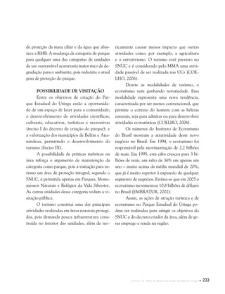 Capítulo II . Plano de Manejo do Parque Estadual do Utinga  233
de proteção da mata ciliar e da água que abas-
tece a RMB. A mudança de categoria de parque
para qualquer uma das categorias de unidades
de uso sustentável acarretaria maior risco de de-
gradação para o ambiente, pois reduziria o atual
grau de proteção do parque.
Possibilidade de Visitação
Entre os objetivos de criação do Par-
que Estadual do Utinga estão a oportunida-
de de um espaço de lazer para a comunidade;
o desenvolvimento de atividades científicas,
culturais, educativas, turísticas e recreativas
(inciso I do decreto de criação do parque); e
a valorização dos municípios de Belém e Ana-
nindeua, permitindo o desenvolvimento do
turismo (Inciso IX).
A possibilidade de práticas turísticas na
área reforça o argumento de manutenção da
categoria como parque, pois a visitação para tu-
rismo em área de proteção integral, segundo o
SNUC, é permitida apenas em Parques, Monu-
mentos Naturais e Refúgios da Vida Silvestre.
As outras unidades dessa categoria vedam a vi-
sitação pública.
O turismo constitui uma das principais
atividades realizadas em áreas naturais protegi-
das, pois demanda pouca infraestrutura cons-
truída no interior das unidades, além de teo-
ricamente causar menos impacto que outras
atividades como, por exemplo, a agricultura
e o extrativismo. O turismo está previsto no
SNUC e é considerado pelo MMA uma ativi-
dade passível de ser realizada nas UCs (COE-
LHO, 2006).
Dentre as modalidades de turismo, o
ecoturismo vem ganhando notoriedade. Essa
modalidade representa uma nova tendência,
caracterizada por ser menos convencional, que
permite o contato do homem com as belezas
naturais, seja para admirar ou para desenvolver
atividades ecoturísticas (COELHO, 2006).
Os números do Instituto de Ecoturismo
do Brasil mostram a atratividade deste novo
negócio no Brasil. Em 1994, o ecoturismo foi
responsável pela movimentação de 2,2 bilhões
de reais. Em 1995, esta cifra cresceu para 3 bi-
lhões de reais, um salto de 36% em apenas um
ano – muito acima da média mundial de 20%,
que já é muito superior à expansão de qualquer
segmento de negócios. Estima-se que em 2005 o
ecoturismo movimentou 10,8 bilhões de dólares
no Brasil (EMBRATUR, 2002).
Assim, as ações de atração turística e de
ecoturismo no Parque Estadual do Utinga po-
dem ser realizadas para atingir os objetivos do
SNUC e do decreto criador da área, além de ge-
rar emprego e renda na região.
 