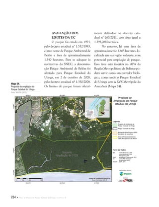 234  Plano de Manejo do Parque Estadual do Utinga . Capítulo II
Avaliação dos
limites da UC
O parque foi criado em 1993,
pelo decreto estadual n° 1.552/1993,
com o nome de Parque Ambiental de
Belém e área de aproximadamente
1.340 hectares. Para se adequar às
normativas do SNUC, a denomina-
ção Parque Ambiental de Belém foi
alterada para Parque Estadual do
Utinga, em 2 de outubro de 2008,
pelo decreto estadual nº 1.330/2008.
Os limites do parque foram oficial-
mente definidos no decreto esta-
dual n° 265/2011, com área igual a
1.393,088 hectares.
No entanto, há uma área de
aproximadamente 1.665 hectares, lo-
calizada em sua região sudoeste, com
potencial para ampliação do parque.
Essa área está inserida na APA da
Região Metropolitana de Belém e po-
derá servir como um corredor bioló-
gico, conectando o Parque Estadual
do Utinga com à RVS Metrópole da
Amazônia (Mapa 24).
Fonte de Dados:
IBGE Limite Municipal, 2010
Limite Municipal, 2010
Hidrografia, 2010
SEMA Unidade de Conservação, 2011
ISA Limite RVS Metrópole
da Amazônia, 2012
IMAGEM SPOT, 2010
Legenda
Proposta de Ampliação do
Parque Estadual do Utinga
Parque Estadual do Utinga
Refúgio de Vida Silvestre (RVS)
Metrópole da Amazônia
Área de Proteção Ambiental
(APA) Metropolitana de Belém
Proposta de
Ampliação do Parque
Estadual do Utinga
Responsável Técnico:
Crédito:
Mapa 24.
Proposta de ampliação do
Parque Estadual do Utinga
Fonte: IMAZON (2013).
 