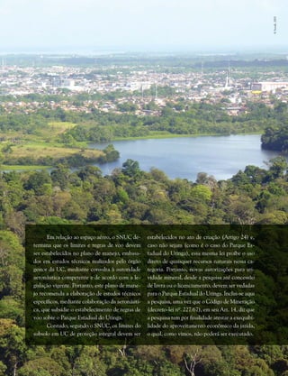 Capítulo II . Plano de Manejo do Parque Estadual do Utinga  235
Em relação ao espaço aéreo, o SNUC de-
termina que os limites e regras de voo devem
ser estabelecidos no plano de manejo, embasa-
dos em estudos técnicos realizados pelo órgão
gestor da UC, mediante consulta à autoridade
aeronáutica competente e de acordo com a le-
gislação vigente. Portanto, este plano de mane-
jo recomenda a elaboração de estudos técnicos
específicos, mediante colaboração da aeronáuti-
ca, que subsidie o estabelecimento de regras de
voo sobre o Parque Estadual do Utinga.
Contudo, segundo o SNUC, os limites do
subsolo em UC de proteção integral devem ser
estabelecidos no ato de criação (Artigo 24) e,
caso não sejam (como é o caso do Parque Es-
tadual do Utinga), essa mesma lei proíbe o uso
direto de quaisquer recursos naturais nessa ca-
tegoria. Portanto, novas autorizações para ati-
vidade mineral, desde a pesquisa até concessão
de lavra ou o licenciamento, devem ser vedadas
para o Parque Estadual do Utinga. Inclui-se aqui
a pesquisa, uma vez que o Código de Mineração
(decreto-lei nº. 227/67), em seu Art. 14, diz que
a pesquisa tem por finalidade atestar a exequibi-
lidade do aproveitamento econômico da jazida,
o qual, como vimos, não poderá ser executado.
©Secult,2003
 