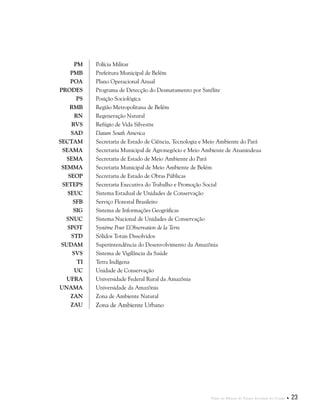 Plano de Manejo do Parque Estadual do Utinga  23
PM Polícia Militar
PMB Prefeitura Municipal de Belém
POA Plano Operacional Anual
PRODES Programa de Detecção do Desmatamento por Satélite
PS Posição Sociológica
RMB Região Metropolitana de Belém
RN Regeneração Natural
RVS Refúgio de Vida Silvestre
SAD Datum South America
SECTAM Secretaria de Estado de Ciência, Tecnologia e Meio Ambiente do Pará
SEAMA Secretaria Municipal de Agronegócio e Meio Ambiente de Ananindeua
SEMA Secretaria de Estado de Meio Ambiente do Pará
SEMMA Secretaria Municipal de Meio Ambiente de Belém
SEOP Secretaria de Estado de Obras Públicas
SETEPS Secretaria Executiva do Trabalho e Promoção Social
SEUC Sistema Estadual de Unidades de Conservação
SFB Serviço Florestal Brasileiro
SIG Sistema de Informações Geográficas
SNUC Sistema Nacional de Unidades de Conservação
SPOT Système Pour L’Observation de la Terre
STD Sólidos Totais Dissolvidos
SUDAM Superintendência do Desenvolvimento da Amazônia
SVS Sistema de Vigilância da Saúde
TI Terra Indígena
UC Unidade de Conservação
UFRA Universidade Federal Rural da Amazônia
UNAMA Universidade da Amazônia
ZAN Zona de Ambiente Natural
ZAU Zona de Ambiente Urbano
 