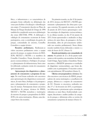 Capítulo III . Plano de Manejo do Parque Estadual do Utinga  243
físico, a infraestrutura e as características de
paisagem foram utilizados na delimitação das
zonas para facilitar a localização e identificação
em campo. O zoneamento descrito no Plano de
Manejo do Parque Estadual do Utinga de 1994
também foi considerado nesta nova delimitação
das zonas (SECTAM, 1994). A elaboração e
validação do zoneamento ocorreram de forma
participativa, com a contribuição da gestão do
parque, comunidades do entorno, Conselho
Consultivo e equipe técnica.
Reuniões preliminares. Realizaram-se
vários encontros preliminares entre a equipe
gestora do parque, as equipes técnicas do IMA-
ZON, SECULT e NGTM e os membros do
Conselho Consultivo. Foram discutidos os as-
pectos socioeconômicos e biológicos do parque
e o planejamento de infraestruturas, bem como
foi elaborada a primeira versão do zoneamento
(pré-zoneamento).
Apresentação dos diagnósticos e plane-
jamento do zoneamento e programas de ma-
nejo. No total foram realizados três encontros
para apresentação dos diagnósticos socioeconô-
micos, do meio físico, biológico e da paisagem e
para o planejamento do zoneamento e progra-
mas de manejo. Participaram desses encontros
conselheiros do parque, técnicos da SEMA,
SECULT e NGTM, moradores e instituições
do entorno do parque e pesquisadores do Ima-
zon e de outras instituições. Abaixo, uma des-
crição breve das reuniões.
Na primeira reunião, no dia 10 de janeiro
de 2013, técnicos da SECULT e NGTM apre-
sentaram o planejamento das obras para o par-
que e entorno. No segundo encontro, no dia 18
de janeiro de 2013, houve apresentação e aná-
lise estratégica do diagnóstico socioeconômico.
E, na última reunião, no dia 25 de janeiro de
2013, foram apresentados e analisados os diag-
nósticos do meio físico, da paisagem e da bio-
diversidade, além do pré-zoneamento (elabo-
rado nas reuniões preliminares). Nesta última
reunião também foram elaboradas a missão e a
visão de futuro da UC (Anexo 1).
Reunião participativa com comunidades do
entorno. No período de 22 a 24 de janeiro reali-
zaram-se três reuniões com moradores dos bairros
Curió-Utinga, Águas Lindas e Guanabara. Nesses
encontros, o IMAZON apresentou os resultados
do diagnóstico socioeconômico, que foram dis-
cutidos com os participantes. O encontro contou
com aproxidamente 100 moradores (Anexo 1).
Oficina com pesquisadores e técnicos. Em
dois encontros com técnicos da SEMA, pesqui-
sadores de outras instituições e conselheiros do
parque, debateu-se a respeito do zoneamento
da UC. Durante os encontros, realizados nos
dias 1º e 7 de fevereiro de 2013, os participan-
tes elaboraram e priorizaram ações estratégicas
referentes ao meio físico, biodiversidade e pai-
sagem; discutiram a análise jurídica da catego-
ria do parque; e debateram sobre as versões do
zoneamento e propostas de manejo (Anexo 1).
 