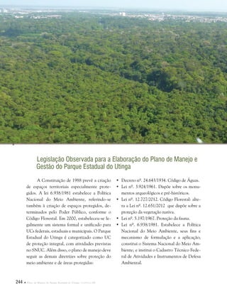 244  Plano de Manejo do Parque Estadual do Utinga . Capítulo III
Legislação Observada para a Elaboração do Plano de Manejo e
Gestão do Parque Estadual do Utinga
•	Decreto nº. 24.643/1934. Código de Águas.
•	Lei nº. 3.924/1961. Dispõe sobre os monu-
mentos arqueológicos e pré-históricos.
•	Lei nº. 12.727/2012. Código Florestal: alte-
ra a Lei nº. 12.651/2012 que dispõe sobre a
proteção da vegetação nativa.
•	Lei nº. 5.197/1967. Proteção da fauna.
•	Lei nº. 6.938/1981. Estabelece a Política
Nacional do Meio Ambiente, seus fins e
mecanismo de formulação e a aplicação;
constitui o Sistema Nacional do Meio Am-
biente; e institui o Cadastro Técnico Fede-
ral de Atividades e Instrumentos de Defesa
Ambiental.
A Constituição de 1988 prevê a criação
de espaços territoriais especialmente prote-
gidos. A lei 6.938/1981 estabelece a Política
Nacional do Meio Ambiente, referindo-se
também à criação de espaços protegidos, de-
terminados pelo Poder Público, conforme o
Código Florestal. Em 2000, estabeleceu-se le-
galmente um sistema formal e unificado para
UCs federais, estaduais e municipais. O Parque
Estadual do Utinga é categorizado como UC
de proteção integral, com atividades previstas
no SNUC. Além disso, o plano de manejo deve
seguir as demais diretrizes sobre proteção do
meio ambiente e de áreas protegidas:
 