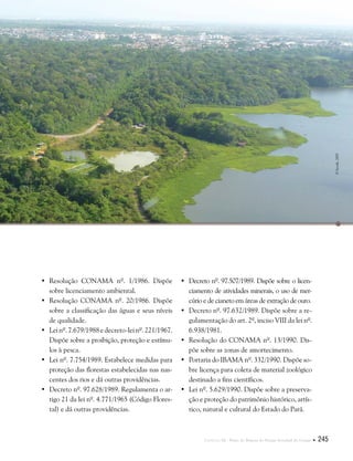 Capítulo III . Plano de Manejo do Parque Estadual do Utinga  245
•	Resolução Conama nº. 1/1986. Dispõe
sobre licenciamento ambiental.
•	Resolução CONAMA nº. 20/1986. Dispõe
sobre a classificação das águas e seus níveis
de qualidade.
•	Lei nº. 7.679/1988 e decreto-lei nº. 221/1967.
Dispõe sobre a proibição, proteção e estímu-
los à pesca.
•	Lei nº. 7.754/1989. Estabelece medidas para
proteção das florestas estabelecidas nas nas-
centes dos rios e dá outras providências.
•	Decreto nº. 97.628/1989. Regulamenta o ar-
tigo 21 da lei nº. 4.771/1965 (Código Flores-
tal) e dá outras providências.
•	Decreto nº. 97.507/1989. Dispõe sobre o licen-
ciamento de atividades minerais, o uso de mer-
cúrio e de cianeto em áreas de extração de ouro.
•	Decreto nº. 97.632/1989. Dispõe sobre a re-
gulamentação do art. 2º, inciso VIII da lei nº.
6.938/1981.
•	Resolução do CONAMA nº. 13/1990. Dis-
põe sobre as zonas de amortecimento.
•	Portaria do IBAMA nº. 332/1990. Dispõe so-
bre licença para coleta de material zoológico
destinado a fins científicos.
•	Lei nº. 5.629/1990. Dispõe sobre a preserva-
ção e proteção do patrimônio histórico, artís-
tico, natural e cultural do Estado do Pará.
©Secult,2003
 