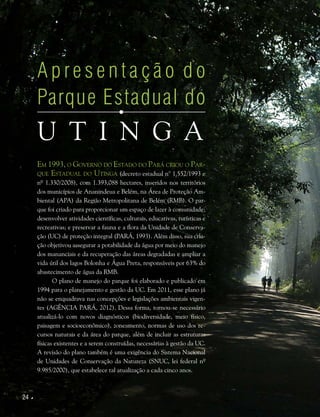 24 
A p re s e n t a ç ã o d o
Parque Estadual do
U tinga
Em 1993, o Governo do Estado do Pará criou o Par-
que Estadual do Utinga (decreto estadual n° 1.552/1993 e
nº 1.330/2008), com 1.393,088 hectares, inseridos nos territórios
dos municípios de Ananindeua e Belém, na Área de Proteção Am-
biental (APA) da Região Metropolitana de Belém (RMB). O par-
que foi criado para proporcionar um espaço de lazer à comunidade;
desenvolver atividades científicas, culturais, educativas, turísticas e
recreativas; e preservar a fauna e a flora da Unidade de Conserva-
ção (UC) de proteção integral (PARÁ, 1993). Além disso, sua cria-
ção objetivou assegurar a potabilidade da água por meio do manejo
dos mananciais e da recuperação das áreas degradadas e ampliar a
vida útil dos lagos Bolonha e Água Preta, responsáveis por 63% do
abastecimento de água da RMB.
O plano de manejo do parque foi elaborado e publicado em
1994 para o planejamento e gestão da UC. Em 2011, esse plano já
não se enquadrava nas concepções e legislações ambientais vigen-
tes (AGÊNCIA PARÁ, 2012). Dessa forma, tornou-se necessário
atualizá-lo com novos diagnósticos (biodiversidade, meio físico,
paisagem e socioeconômico), zoneamento, normas de uso dos re-
cursos naturais e da área do parque, além de incluir as estruturas
físicas existentes e a serem construídas, necessárias à gestão da UC.
A revisão do plano também é uma exigência do Sistema Nacional
de Unidades de Conservação da Natureza (SNUC, lei federal nº
9.985/2000), que estabelece tal atualização a cada cinco anos.
 