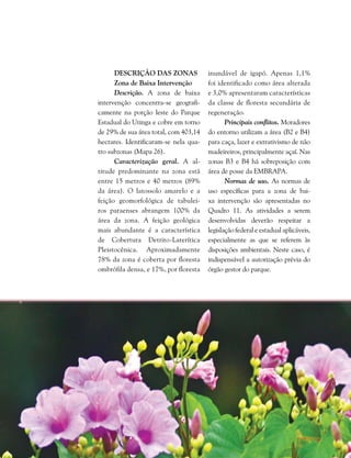 252  Plano de Manejo do Parque Estadual do Utinga . Capítulo III
Descrição das Zonas
Zona de Baixa Intervenção
Descrição. A zona de baixa
intervenção concentra-se geografi-
camente na porção leste do Parque
Estadual do Utinga e cobre em torno
de 29% de sua área total, com 403,14
hectares. Identificaram-se nela qua-
tro subzonas (Mapa 26).
Caracterização geral. A al-
titude predominante na zona está
entre 15 metros e 40 metros (89%
da área). O latossolo amarelo e a
feição geomorfológica de tabulei-
ros paraenses abrangem 100% da
área da zona. A feição geológica
mais abundante é a característica
de Cobertura Detrito-Laterítica
Pleistocênica. Aproximadamente
78% da zona é coberta por floresta
ombrófila densa, e 17%, por floresta
inundável de igapó. Apenas 1,1%
foi identificado como área alterada
e 3,0% apresentaram características
da classe de floresta secundária de
regeneração.
Principais conflitos. Moradores
do entorno utilizam a área (B2 e B4)
para caça, lazer e extrativismo de não
madeireiros, principalmente açaí. Nas
zonas B3 e B4 há sobreposição com
área de posse da Embrapa.
Normas de uso. As normas de
uso específicas para a zona de bai-
xa intervenção são apresentadas no
Quadro 11. As atividades a serem
desenvolvidas deverão respeitar a
legislação federal e estadual aplicáveis,
especialmente as que se referem às
disposições ambientais. Neste caso, é
indispensável a autorização prévia do
órgão gestor do parque.
 