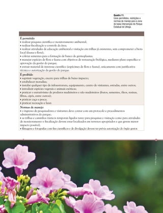 Capítulo III . Plano de Manejo do Parque Estadual do Utinga  253
É permitido
 realizar pesquisa científica e monitoramento ambiental;
 realizar fiscalização e controle da área;
 realizar atividades de educação ambiental e visitação em trilhas já existentes, sem comprometer a biota
local (fauna e flora);
 coletar sementes para a formação de banco de germoplasma;
 manejar espécies de flora e fauna com objetivos de restauração biológica, mediante plano específico e
aprovação da gestão do parque;
 extrair material de interesse científico (espécimes de flora e fauna), unicamente com justificativa
técnica e autorização da gestão do parque.
É proibido
 suprimir vegetação, exceto para trilhas de baixo impacto;
 estabelecer moradias;
 instalar qualquer tipo de infraestrutura, equipamento, centro de visitantes, estradas, entre outros;
 introduzir espécies vegetais e animais exóticas;
 praticar o extrativismo de produtos madeireiros e não madeireiros (frutos, sementes, óleos, resinas,
fibras, cipós, entre outros);
 praticar caça e pesca;
 praticar recreação e lazer.
Normas de manejo
 o ingresso de pesquisadores e visitantes deve contar com um protocolo e procedimentos
administrativos do parque;
 as trilhas e caminhos rústicos temporais ligados tanto para pesquisas e visitação como para atividades
de monitoramento e fiscalização devem estar localizados em terrenos apropriados e que gerem menor
impacto possível;
 filmagens e fotografias com fins científicos e de divulgação devem ter prévia autorização do órgão gestor.
Quadro 11.
Usos permitidos, restrições e
normas de manejo para a zona
de baixa intervenção do Parque
Estadual do Utinga.
©HelyPamplona
 