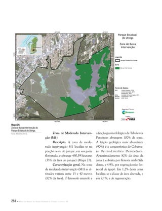 254  Plano de Manejo do Parque Estadual do Utinga . Capítulo III
Zona de Moderada Interven-
ção (M1)
Descrição. A zona de mode-
rada intervenção M1 localiza-se na
porção oeste do parque, em sua parte
florestada, e abrange 490,59 hectares
(35% da área do parque) (Mapa 27).
Caracterização geral. Na zona
de moderada intervenção (M1) as al-
titudes variam entre 15 e 40 metros
(82% da área). O latossolo amarelo e
Mapa 26.
Zona de baixa intervenção do
Parque Estadual do Utinga.
Fonte: IMAZON (2013).
Fonte de Dados:
IBGE Limite Estadual, 2010
Limite Municipal, 2010
Hidrografia, 2010
SEMA Unidade de Conservação, 2011
IMAZON Zoneamento, 2013
IMAGEM SPOT, 2010
Legenda
Zona
Parque Estadual do Utinga
Baixa Intervenção
Parque Estadual
do Utinga
Zona de Baixa
Intervenção
Responsável Técnico:
Crédito:
a feição geomorfológica de Tabuleiros
Paraenses abrangem 100% da zona.
A feição geológica mais abundante
(90%) é a característica de Cobertu-
ra Detrito-Laterítica Pleistocênica.
Aproximadamente 82% da área da
zona é coberta por floresta ombrófila
densa, e 4,9%, por vegetação não flo-
restal de igapó. Em 1,2% desta zona
localiza-se a classe de área alterada, e
em 9,1%, a de regeneração.
 