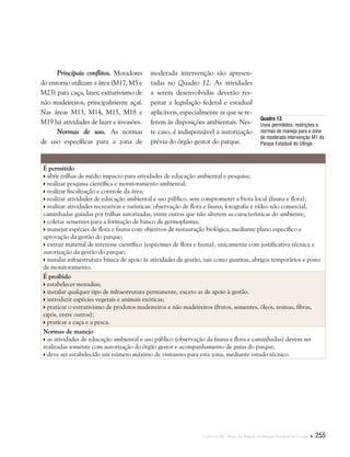 Capítulo III . Plano de Manejo do Parque Estadual do Utinga  255
Principais conflitos. Moradores
do entorno utilizam a área (M17, M5 e
M23) para caça, lazer, extrativismo de
não madeireiros, principalmente açaí.
Nas áreas M13, M14, M15, M18 e
M19 há atividades de lazer e invasões.
Normas de uso. As normas
de uso específicas para a zona de
moderada intervenção são apresen-
tadas no Quadro 12. As atividades
a serem desenvolvidas deverão res-
peitar a legislação federal e estadual
aplicáveis, especialmente as que se re-
ferem às disposições ambientais. Nes-
te caso, é indispensável a autorização
prévia do órgão gestor do parque.
Quadro 12.
Usos permitidos, restrições e
normas de manejo para a zona
de moderada intervenção M1 do
Parque Estadual do Utinga.
É permitido
 abrir trilhas de médio impacto para atividades de educação ambiental e pesquisa;
 realizar pesquisa científica e monitoramento ambiental;
 realizar fiscalização e controle da área;
 realizar atividades de educação ambiental e uso público, sem comprometer a biota local (fauna e flora);
 realizar atividades recreativas e turísticas: observação de flora e fauna, fotografia e vídeo não comercial,
caminhadas guiadas por trilhas autorizadas, entre outras que não alterem as características do ambiente;
 coletar sementes para a formação de banco de germoplasma;
 manejar espécies de flora e fauna com objetivos de restauração biológica, mediante plano específico e
aprovação da gestão do parque;
 extrair material de interesse científico (espécimes de flora e fauna), unicamente com justificativa técnica e
autorização da gestão do parque;
 instalar infraestrutura básica de apoio às atividades de gestão, tais como guaritas, abrigos temporários e posto
de monitoramento.
É proibido
 estabelecer moradias;
 instalar qualquer tipo de infraestrutura permanente, exceto as de apoio à gestão.
 introduzir espécies vegetais e animais exóticas;
 praticar o extrativismo de produtos madeireiros e não madeireiros (frutos, sementes, óleos, resinas, fibras,
cipós, entre outros);
 praticar a caça e a pesca.
Normas de manejo
 as atividades de educação ambiental e uso público (observação da fauna e flora e caminhadas) devem ser
realizadas somente com autorização do órgão gestor e acompanhamento de guias do parque;
 deve ser estabelecido um número máximo de visitantes para esta zona, mediante estudo técnico.
 