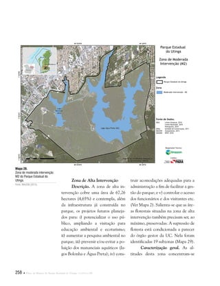 258  Plano de Manejo do Parque Estadual do Utinga . Capítulo III
Zona de Alta Intervenção
Descrição. A zona de alta in-
tervenção cobre uma área de 67,26
hectares (4,65%) e contempla, além
da infraestrutura já construída no
parque, os projetos futuros planeja-
dos para: i) potencializar o uso pú-
blico, ampliando a visitação para
educação ambiental e ecoturismo;
ii) aumentar a pesquisa ambiental no
parque; iii) prevenir e/ou evitar a po-
luição dos mananciais aquáticos (la-
gos Bolonha e Água Preta); iv) cons-
Mapa 28.
Zona de moderada intervenção
M2 do Parque Estadual do
Utinga.
Fonte: IMAZON (2013).
Fonte de Dados:
IBGE Limite Estadual, 2010
Limite Municipal, 2010
Hidrografia, 2010
SEMA Unidade de Conservação, 2011
IMAZON Zoneamento, 2013
IMAGEM SPOT, 2010
Legenda
Zona
Parque Estadual do Utinga
Moderada Intervenção - M2
Parque Estadual
do Utinga
Zona de Moderada
Intervenção (M2)
Responsável Técnico:
Crédito:
truir acomodações adequadas para a
administração a fim de facilitar a ges-
tão do parque; e v) controlar o acesso
dos funcionários e dos visitantes etc.
(Ver Mapa 2). Salienta-se que as áre-
as florestais situadas na zona de alta
intervenção também precisam ser, ao
máximo, preservadas. A supressão de
floresta está condicionada a parecer
do órgão gestor da UC. Nela foram
identificadas 19 subzonas (Mapa 29).
Caracterização geral. As al-
titudes desta zona concentram-se
 