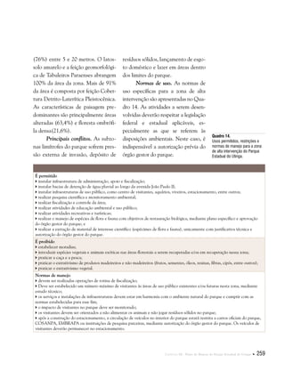 Capítulo III . Plano de Manejo do Parque Estadual do Utinga  259
(76%) entre 5 e 20 metros. O latos-
solo amarelo e a feição geomorfológi-
ca de Tabuleiros Paraenses abrangem
100% da área da zona. Mais de 91%
da área é composta por feição Cober-
tura Detrito-Laterítica Pleistocênica.
As características de paisagem pre-
dominantes são principalmente áreas
alteradas (63,4%) e floresta ombrófi-
la densa(21,6%).
Principais conflitos. As subzo-
nas limítrofes do parque sofrem pres-
são externa de invasão, depósito de
resíduos sólidos, lançamento de esgo-
to doméstico e lazer em áreas dentro
dos limites do parque.
Normas de uso. As normas de
uso específicas para a zona de alta
intervenção são apresentadas no Qua-
dro 14. As atividades a serem desen-
volvidas deverão respeitar a legislação
federal e estadual aplicáveis, es-
pecialmente as que se referem às
disposições ambientais. Neste caso, é
indispensável a autorização prévia do
órgão gestor do parque.
Quadro 14.
Usos permitidos, restrições e
normas de manejo para a zona
de alta intervenção do Parque
Estadual do Utinga.
É permitido
 instalar infraestrutura de administração, apoio e fiscalização;
 instalar bacias de detenção de água pluvial ao longo da avenida João Paulo II;
 instalar infraestruturas de uso público, como centro de visitantes, aquários, viveiros, estacionamento, entre outros;
 realizar pesquisa científica e monitoramento ambiental;
 realizar fiscalização e controle da área;
 realizar atividades de educação ambiental e uso público;
 realizar atividades recreativas e turísticas;
 realizar o manejo de espécies de flora e fauna com objetivos de restauração biológica, mediante plano específico e aprovação
do órgão gestor do parque; e
 realizar a extração de material de interesse científico (espécimes de flora e fauna), unicamente com justificativa técnica e
autorização do órgão gestor do parque.
É proibido
 estabelecer moradias;
 introduzir espécies vegetais e animais exóticas nas áreas florestais a serem recuperadas e/ou em recuperação nessa zona;
 praticar a caça e a pesca;
 praticar o extrativismo de produtos madeireiros e não madeireiros (frutos, sementes, óleos, resinas, fibras, cipós, entre outros);
 praticar o extrativismo vegetal.
Normas de manejo
 devem ser realizadas operações de rotina de fiscalização;
 Deve ser estabelecido um número máximo de visitantes às áreas de uso público existentes e/ou futuras nesta zona, mediante
estudo técnico;
 os serviços e instalações de infraestruturas devem estar em harmonia com o ambiente natural do parque e cumprir com as
normas estabelecidas para esse fim;
 o impacto de visitantes no parque deve ser monitorado;
 os visitantes devem ser orientados a não alimentar os animais e não jogar resíduos sólidos no parque;
 após a construção do estacionamento, a circulação de veículos no interior do parque estará restrita a carros oficiais do parque,
COSANPA, EMBRAPA ou instituições de pesquisa parceiras, mediante autorização do órgão gestor do parque. Os veículos de
visitantes deverão permanecer no estacionamento.
 