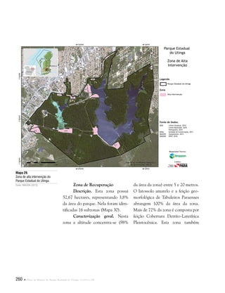 260  Plano de Manejo do Parque Estadual do Utinga . Capítulo III
Zona de Recuperação
Descrição. Esta zona possui
52,67 hectares, representando 3,8%
da área do parque. Nela foram iden-
tificadas 16 subzonas (Mapa 30).
Caracterização geral. Nesta
zona a altitude concentra-se (98%
Fonte de Dados:
IBGE Limite Estadual, 2010
Limite Municipal, 2010
Hidrografia, 2010
SEMA Unidade de Conservação, 2011
IMAZON Zoneamento, 2013
IMAGEM SPOT, 2010
Legenda
Zona
Parque Estadual do Utinga
Alta Intervenção
Parque Estadual
do Utinga
Zona de Alta
Intervenção
Responsável Técnico:
Crédito:
Mapa 29.
Zona de alta intervenção do
Parque Estadual do Utinga.
Fonte: IMAZON (2013). da área da zona) entre 5 e 20 metros.
O latossolo amarelo e a feição geo-
morfológica de Tabuleiros Paraenses
abrangem 100% da área da zona.
Mais de 72% da zona é composta por
feição Cobertura Detrito-Laterítica
Pleistocênica. Esta zona também
 