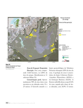 262  Plano de Manejo do Parque Estadual do Utinga . Capítulo III
Zona de Ocupação Temporária
Descrição. Esta zona compre-
ende 13,40 hectares, ou 0,96% da
área do parque. Identificaram-se 11
subzonas (Mapa 31).
Caracterização geral. Aproxi-
madamente 98% da área desta zona
encontra-se em altitudes entre 10 e
25 metros. O latossolo amarelo e a
Mapa 30.
Zona de recuperação do Parque
Estadual do Utinga.
Fonte: IMAZON (2013).
Fonte de Dados:
IBGE Limite Estadual, 2010
Limite Municipal, 2010
Hidrografia, 2010
SEMA Unidade de Conservação, 2011
IMAZON Zoneamento, 2013
IMAGEM SPOT, 2010
Legenda
Zona
Parque Estadual do Utinga
Recuperação
Parque Estadual
do Utinga
Zona de Recuperação
Responsável Técnico:
Crédito:
feição geomorfológica de Tabuleiros
Paraenses abrangem 100% da área da
zona. A geologia da zona é caracte-
rística da feição Cobertura Detrito-
-Laterítica Pleistocênica (69,8%) e
da Formação Barreiras (30,0%). A
floresta ombrófila densa ocupa 67,8%
da zona, seguida pela classe de áre-
as alteradas, com 28,9%. O restan-
 