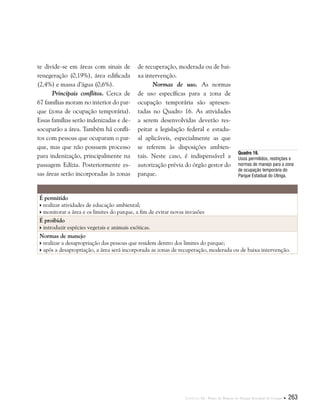 Capítulo III . Plano de Manejo do Parque Estadual do Utinga  263
te divide-se em áreas com sinais de
renegeração (0,19%), área edificada
(2,4%) e massa d’água (0,6%).
Principais conflitos. Cerca de
67 famílias moram no interior do par-
que (zona de ocupação temporária).
Essas famílias serão indenizadas e de-
socuparão a área. Também há confli-
tos com pessoas que ocuparam o par-
que, mas que não possuem processo
para indenização, principalmente na
passagem Edízia. Posteriormente es-
sas áreas serão incorporadas às zonas
de recuperação, moderada ou de bai-
xa intervenção.
Normas de uso. As normas
de uso específicas para a zona de
ocupação temporária são apresen-
tadas no Quadro 16. As atividades
a serem desenvolvidas deverão res-
peitar a legislação federal e estadu-
al aplicáveis, especialmente as que
se referem às disposições ambien-
tais. Neste caso, é indispensável a
autorização prévia do órgão gestor do
parque.
É permitido
 realizar atividades de educação ambiental;
 monitorar a área e os limites do parque, a fim de evitar novas invasões
É proibido
 introduzir espécies vegetais e animais exóticas.
Normas de manejo
 realizar a desapropriação das pessoas que residem dentro dos limites do parque;
 após a desapropriação, a área será incorporada as zonas de recuperação, moderada ou de baixa intervenção.
Quadro 16.
Usos permitidos, restrições e
normas de manejo para a zona
de ocupação temporária do
Parque Estadual do Utinga.
 