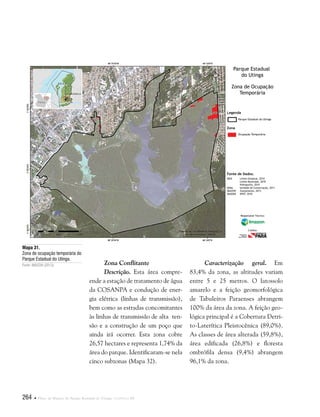 264  Plano de Manejo do Parque Estadual do Utinga . Capítulo III
Fonte de Dados:
IBGE Limite Estadual, 2010
Limite Municipal, 2010
Hidrografia, 2010
SEMA Unidade de Conservação, 2011
IMAZON Zoneamento, 2013
IMAGEM SPOT, 2010
Legenda
Zona
Parque Estadual do Utinga
Ocupação Temporária
Parque Estadual
do Utinga
Zona de Ocupação
Temporária
Responsável Técnico:
Crédito:
Zona Conflitante
Descrição. Esta área compre-
ende a estação de tratamento de água
da COSANPA e condução de ener-
gia elétrica (linhas de transmissão),
bem como as estradas concomitantes
às linhas de transmissão de alta ten-
são e a construção de um poço que
ainda irá ocorrer. Esta zona cobre
26,57 hectares e representa 1,74% da
área do parque. Identificaram-se nela
cinco subzonas (Mapa 32).
Mapa 31.
Zona de ocupação temporária do
Parque Estadual do Utinga.
Fonte: IMAZON (2013). Caracterização geral. Em
83,4% da zona, as altitudes variam
entre 5 e 25 metros. O latossolo
amarelo e a feição geomorfológica
de Tabuleiros Paraenses abrangem
100% da área da zona. A feição geo-
lógica principal é a Cobertura Detri-
to-Laterítica Pleistocênica (89,0%).
As classes de área alterada (59,8%),
área edificada (26,8%) e floresta
ombrófila densa (9,4%) abrangem
96,1% da zona.
 