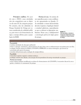Capítulo III . Plano de Manejo do Parque Estadual do Utinga  265
Principais conflitos. De acor-
do com o SNUC, essas atividades
não são compatíveis com os objeti-
vos de uma UC da categoria parque.
No entanto, elas são admitidas no
Parque Estadual do Utinga por se-
rem consideradas de utilidade públi-
ca, pois trata-se do fornecimento de
água e energia elétrica para a popu-
lação da RMB.
Normas de uso. As normas de
uso específicas para a zona conflitan-
te são apresentadas no Quadro 17.
As atividades a serem desenvolvidas
deverão respeitar a legislação federal
e estadual aplicáveis, especialmente
as que se referem às disposições am-
bientais. Neste caso, é indispensável
a autorização prévia do órgão gestor
do parque.
Quadro 17.
Usos permitidos, restrições e
normas de manejo para a zona
conflitante do Parque Estadual
do Utinga.
É permitido
 realizar atividades de educação ambiental;
 fazer a captação, tratamento e abastecimento de água, bem como as infraestruturas necessárias para esse fim;
 trafegar veículos oficiais da SEMA, COSANPA, EMBRAPA ou outras instituições, que devem ser
autorizadas pelo gestor do parque;
 instalar infraestrutura para condução de energia elétrica.
É proibido
 introduzir espécies vegetais e animais exóticas;
 trafegar veículos não oficiais, com exceção dos de pestadores de serviço terceirizado ao parque.
Normas de manejo
 para realizar qualquer modificação na planta de abastecimento da COSANPA, é necessário discuti-la com a
gestão e obedecer ao zoneamento do parque.
 