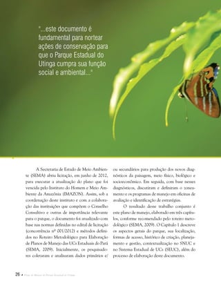 26  Plano de Manejo do Parque Estadual do Utinga
A Secretaria de Estado de Meio Ambien-
te (SEMA) abriu licitação, em junho de 2012,
para executar a atualização do plano que foi
vencida pelo Instituto do Homem e Meio Am-
biente da Amazônia (IMAZON). Assim, sob a
coordenação deste instituto e com a colabora-
ção das instituições que compõem o Conselho
Consultivo e outras de importância relevante
para o parque, o documento foi atualizado com
base nas normas definidas no edital de licitação
(concorrência nº 001/2012) e métodos defini-
dos no Roteiro Metodológico para Elaboração
de Planos de Manejo das UCs Estaduais do Pará
(SEMA, 2009). Inicialmente, os pesquisado-
res coletaram e analisaram dados primários e/
ou secundários para produção dos novos diag-
nósticos da paisagem, meio físico, biológico e
socioeconômico. Em seguida, com base nesses
diagnósticos, discutiram e definiram o zonea-
mento e os programas de manejo em oficinas de
avaliação e identificação de estratégias.
O resultado desse trabalho conjunto é
este plano de manejo, elaborado em três capítu-
los, conforme recomendado pelo roteiro meto-
dológico (SEMA, 2009). O Capítulo 1 descreve
os aspectos gerais do parque, sua localização,
formas de acesso, histórico de criação, planeja-
mento e gestão, contextualização no SNUC e
no Sistema Estadual de UCs (SEUC), além do
processo de elaboração deste documento.
"...este documento é
fundamental para nortear
ações de conservação para
que o Parque Estadual do
Utinga cumpra sua função
social e ambiental..."
 