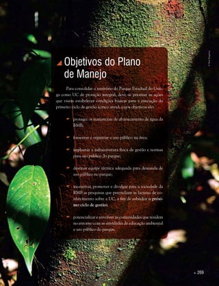  269
 Objetivos do Plano
de Manejo
Para consolidar o território do Parque Estadual do Utin-
ga como UC de proteção integral, deve-se priorizar as ações
que visem estabelecer condições básicas para a execução do
primeiro ciclo de gestão (cinco anos), cujos objetivos são:
	proteger os mananciais de abastecimento de água da
RMB;
	fomentar e organizar o uso público na área;
	implantar a infraestrutura física de gestão e normas
para uso público do parque;
	destinar equipe técnica adequada para demanda de
uso público no parque;
	incentivar, promover e divulgar para a sociedade da
RMB as pesquisas que preencham as lacunas de co-
nhecimento sobre a UC, a fim de subsidiar o próxi-
mo ciclo de gestão;
	potencializar e envolver as comunidades que residem
no entorno com as atividades de educação ambiental
e uso público do parque.
©HelyPamplona
 