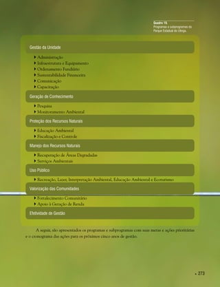  273
Quadro 19.
Programas e subprogramas do
Parque Estadual do Utinga.
Gestão da Unidade
Geração de Conhecimento
Proteção dos Recursos Naturais
Manejo dos Recursos Naturais
Uso Público
Valorização das Comunidades
Efetividade de Gestão
 Administração
 Infraestrutura e Equipamento
 Ordenamento Fundiário
 Sustentabilidade Financeira
 Comunicação
 Capacitação
 Pesquisa
 Monitoramento Ambiental
 Educação Ambiental
 Fiscalização e Controle
 Recuperação de Áreas Degradadas
 Serviços Ambientais
 Fortalecimento Comunitário
 Apoio à Geração de Renda
 Recreação, Lazer, Interpretação Ambiental, Educação Ambiental e Ecoturismo
A seguir, são apresentados os programas e subprogramas com suas metas e ações prioritárias
e o cronograma das ações para os próximos cinco anos de gestão.
 