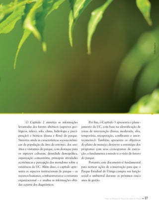 Plano de Manejo do Parque Estadual do Utinga  27
O Capítulo 2 sintetiza as informações
levantadas dos fatores abióticos (aspectos geo-
lógicos, relevo, solo, clima, hidrologia e preci-
pitação) e bióticos (fauna e flora) do parque.
Sintetiza ainda as características socioeconômi-
cas da população da área do entorno, dos usu-
ários e visitantes do parque, com destaque para
os aspectos culturais, densidade demográfica,
organização comunitária, principais atividades
econômicas e percepção dos moradores sobre a
existência da UC. Além disso, o capítulo apre-
senta os aspectos institucionais do parque – os
recursos humanos, a infraestrutura e a estrutura
organizacional – e analisa as informações obti-
das a partir dos diagnósticos.
©HelyPamplona
Por fim, o Capítulo 3 apresenta o plane-
jamento da UC, com base na identificação de
zonas de intervenção (baixa, moderada, alta,
temporária, recuperação, conflitante e amor-
tecimento). Também, apresenta os objetivos
do plano de manejo; descreve a estratégia dos
programas com seus cronogramas de execu-
ção; e fundamenta a missão e a visão de futuro
do parque.
Portanto, este documento é fundamental
para nortear ações de conservação para que o
Parque Estadual do Utinga cumpra sua função
social e ambiental durante os próximos cinco
anos de gestão.
 