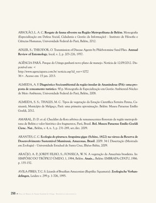 298  Plano de Manejo do Parque Estadual do Utinga . Referências bibliográficas
ABSOLÃO, L. A. C. Resgate de fauna silvestre na Região Metropolitana de Belém. Monografia
(Especialização em Defesa Social, Cidadania e Gestão da Informação) - Instituto de Filosofia e
Ciências Humanas, Universidade Federal do Pará, Belém, 2012.
ADLER, S.; THEODOR, O. Transmission of Disease Agents by Phlebotomine Sand Flies. Annual
Review of Entomology, local, v. 2, p. 203-226, 1957.
AGÊNCIA PARÁ. Parque do Utinga ganhará novo plano de manejo. Notícia de 12/09/2012. Dis-
ponível em: <
http://www.agenciapara.com.br/ noticia.asp?id_ver=1072
36>. Acesso em: 15 jan. 2013.
ALMEIDA, A. F. Diagnóstico Socioambiental da região insular de Ananindeua (PA): uma pro-
posta de zoneamento turístico. 90 p. Monografia de Especialização em Gestão Ambiental-Núcleo
de Meio Ambiente, Universidade Federal do Pará, Belém, 2008.
ALMEIDA, S. S.; THALES, M. C. Tipos de vegetação da Estação Científica Ferreira Penna, Ca-
xiuanã, Município de Melgaço, Pará: uma primeira aproximação. Belém: Museu Paraense Emílio
Goeldi, 2012.
AMARAL, D. D. et al. Checklist da flora arbórea de remanescentes florestais da região metropoli-
tana de Belém e valor histórico dos fragmentos, Pará, Brasil. Bol. Museu Paraense Emílio Goeldi
Cienc. Nat., Belém, v. 4, n. 3, p. 231-289, set./dez. 2009.
ARANTES, C. C. Ecologia do pirarucu Arapaima gigas (Schinz, 1822) na várzea da Reserva de
Desenvolvimento Sustentável Mamirauá, Amazonas, Brasil. 2009. 34 f. Dissertação (Mestrado
em Zoologia) - Universidade Estadual de Santa Cruz, Ilhéus-Bahia, 2009.
ARAÚJO, A. P.; JORDY FILHO, S.; FONSECA, W. N. A vegetação da Amazônia brasileira. In:
Simpósio do Trópico Úmido, 1, 1984, Belém. Anais... Belém: EMBRAPA-CPATU, 1986.
p. 135-152.
AVILA-PIRES, T. C. S. Lizards of Brazilian Amazonian (Reptilia: Squamata). Zoologische Verhan-
delingen, Leiden v. 299 p. 1-706, 1995.
 
