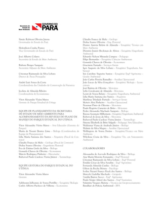 Simão Robison Oliveira Jatene
Governador do Estado do Pará
Helenilson Cunha Pontes
Vice-Governador do Estado do Pará
José Alberto Colares
Secretário de Estado de Meio Ambiente
Rubens Borges Sampaio
Secretário Adjunto de Meio Ambiente
Crisomar Raimundo da Silva Lobato
Diretor de Áreas Protegidas
André Luís Souza da Costa
Coordenadoria das Unidades de Conservação da Natureza
Jocilete de Almeida Ribeiro
Coordenadoria de Ecossistemas
Vitor Alexandre Vieira Matos
Gerente do Parque Estadual do Utinga
EQUIPE DE PLANEJAMENTO DA SECRETARIA
DE ESTADO DE MEIO AMBIENTE PARA
ACOMPANHAMENTO DA REVISÃO DO PLANO DE
MANEJO DO PARQUE ESTADUAL DO UTINGA
Vitor Alexandre Vieira Matos – Arte Educador (Gerente do
Parque)
Maria de Nazaré Bentes Lima – Bióloga (Coordenadora de
Equipe de Planejamento)
Lília Maria Santana dos Santos – Arquiteta (Fiscal de Con-
trato)
Cláudio Franco de Melo – Geólogo (Fiscal de Contrato)
Deilsa Soares Oliveira – Engenheira Florestal
Eva de Fátima Grelo da Silva – Bióloga
Genardo Chaves de Oliveira – Economista
Márcio Rodrigues Pinheiro – Historiador
Ruberval Paulo Cardoso Vieira Júnior – Turismólogo
EQUIPE GESTORA DO PARQUE ESTADUAL DO
UTINGA
Vitor Alexandre Vieira Matos
Gerente
Adrhyann Jullyanne de Sousa Portilho – Estagiária/ Biologia
Carlos Alberto Pacheco de Vilhena – Economista
Cláudio Franco de Melo – Geólogo
Deilsa Soares Oliveira – Eng. Florestal
Denise Aurora Belém de Almeida – Estagiária/ Técnico em
Meio Ambiente
Dionísio Junior Beckman de Abreu – Estagiário/ Engenharia
Ambiental
Eduardo Nelson Miranda Campos – Pedagogo
Filipe Bernardes – Estagiário/ Ciências Ambientais
Genardo Chaves de Oliveira – Economista
Gracinete Furtado – Serviços Gerais
Igor Augusto da Silva Lobato – Estagiário/ Engenharia Am-
biental
Isis Caroline Siqueira Santos – Estagiária/ Engª Agrônoma –
Gestão Ambiental
João Carlos Pereira Ramalho – Auxiliar Operacional
João Lucas da Silva Gonçalves – Estagiário/ Biologia – Licen-
ciatura
José Batista de Oliveira – Motorista
Lélio Cavalcante de Almeida – Motorista
Leoni de Souza Belato – Estagiário/ Engenharia Ambiental
Lília Maria Santana dos Santos – Arquiteta
Marilena Trindade Furtado – Serviços Gerais
Moisés Alex Pinheiro – Auxiliar Operacional
Newmar Pinto de Oliveira – Motorista
Paulo Rogério Carneiro de Brito – Motorista
Pedro Alexandre Machado Sampaio – Biólogo
Rayssa Assunção Milhomem – Estagiário/ Engenharia Ambiental
Roberval de Jesus da Silva – Motorista
Ruberval Paulo Cardoso Vieira Júnior – Turismólogo
Simone Elizabeth de Brito Salgado – Pedagoga/ Arte Educadora
Waldemar Viana de Andrade Júnior – Biológo
Walmir da Silva Magno – Auxiliar Operacional
Wellington de Souza Freitas – Estagiário/Técnico em Meio
Ambiente
Wilcilene Costa da Silva – Estagiária/ Téc. em Saneamento
Ambiental
 
COLABORADORES
Alessandra de Azevedo Rodrigues da Silva – Bióloga
Ana Maria Moreira Fernandes – Engª Florestal
Crisomar Raimundo da Silva Lobato – Engº Florestal
Ernildo César da Silva Serafim – Engº Agronômo
Fernanda Almeida Cunha – Bióloga
Gilton da Rocha Moura – Psicólogo
Ivelise Nazaré Franco Fiock dos Santos – Bióloga
Marcelo Gadelha Machado – Geógrafo
Natália Barros Secco – Engª Agrônoma
Paulo Sérgio Altieri dos Santos – Engº Sanitarista
Sulamita Vasques Batista – Técnica em Geoprocessamento
Batalhão de Polícia Ambiental – BPA
 