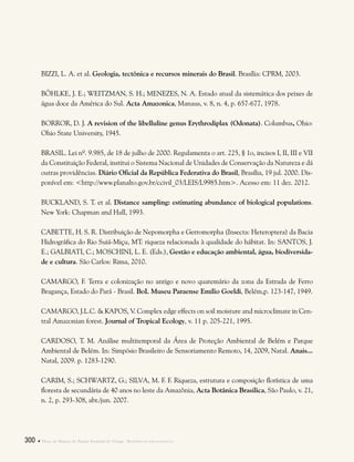 300  Plano de Manejo do Parque Estadual do Utinga . Referências bibliográficas
BIZZI, L. A. et al. Geologia, tectônica e recursos minerais do Brasil. Brasília: CPRM, 2003.
BÖHLKE, J. E.; WEITZMAN, S. H.; MENEZES, N. A. Estado atual da sistemática dos peixes de
água doce da América do Sul. Acta Amazonica, Manaus, v. 8, n. 4, p. 657-677, 1978.
BORROR, D. J. A revision of the libelluline genus Erythrodiplax (Odonata). Columbus, Ohio:
Ohio State University, 1945.
BRASIL. Lei nº. 9.985, de 18 de julho de 2000. Regulamenta o art. 225, § 1o, incisos I, II, III e VII
da Constituição Federal, institui o Sistema Nacional de Unidades de Conservação da Natureza e dá
outras providências. Diário Oficial da República Federativa do Brasil, Brasília, 19 jul. 2000. Dis-
ponível em: <http://www.planalto.gov.br/ccivil_03/LEIS/L9985.htm>. Acesso em: 11 dez. 2012.
BUCKLAND, S. T. et al. Distance sampling: estimating abundance of biological populations.
New York: Chapman and Hall, 1993.
CABETTE, H. S. R. Distribuição de Nepomorpha e Gerromorpha (Insecta: Heteroptera) da Bacia
Hidrográfica do Rio Suiá-Miçu, MT: riqueza relacionada à qualidade do hábitat. In: SANTOS, J.
E.; GALBIATI, C.; MOSCHINI, L. E. (Eds.), Gestão e educação ambiental, água, biodiversida-
de e cultura. São Carlos: Rima, 2010.
CAMARGO, F. Terra e colonização no antigo e novo quatemário da zona da Estrada de Ferro
Bragança, Estado do Pará - Brasil. BoI. Museu Paraense Emílio Goeldi, Belém,p. 123-147, 1949.
CAMARGO, J.L.C. & KAPOS, V. Complex edge effects on soil moisture and microclimate in Cen-
tral Amazonian forest. Journal of Tropical Ecology, v. 11 p. 205-221, 1995.
CARDOSO, T. M. Análise multitemporal da Área de Proteção Ambiental de Belém e Parque
Ambiental de Belém. In: Simpósio Brasileiro de Sensoriamento Remoto, 14, 2009, Natal. Anais...
Natal, 2009. p. 1283-1290.
CARIM, S.; SCHWARTZ, G.; SILVA, M. F. F. Riqueza, estrutura e composição florística de uma
floresta de secundária de 40 anos no leste da Amazônia, Acta Botânica Brasilica, São Paulo, v. 21,
n. 2, p. 293-308, abr./jun. 2007.
 