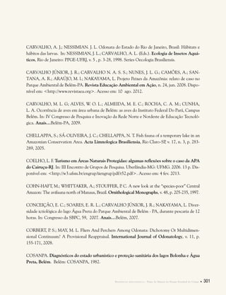 Referências bibliográficas . Plano de Manejo do Parque Estadual do Utinga  301
CARVALHO, A. J.; NESSIMIAN. J. L. Odonata do Estado do Rio de Janeiro, Brasil: Hábitats e
hábitos das larvas.  In: NESSIMIAN, J. L.; CARVALHO, A. L. (Eds.). Ecologia de Insetos Aquá-
ticos, Rio de Janeiro: PPGE-UFRJ, v. 5 , p. 3-28, 1998. Series Oecologia Brasiliensis.
CARVALHO JÚNIOR, J. R.; CARVALHO N. A. S. S.; NUNES, J. L. G.; CAMÕES, A.; SAN-
TANA, A. R.; ARAÚJO, M. l.; NAKAYAMA, L. Projeto Peixes da Amazônia: relato de caso no
Parque Ambiental de Belém-PA. Revista Educação Ambiental em Ação, n. 24, jun. 2008. Dispo-
nível em: <http://www.revistaea.org>. Acesso em: 10 ago. 2012.
CARVALHO, M. L. G; ALVES, W. O. L.; ALMEIDA, M. E. C.; ROCHA, C. A. M.; CUNHA,
L. A. Ocorrência de aves em área urbana de Belém: as aves do Instituto Federal Do Pará, Campus
Belém. In: IV Congresso de Pesquisa e Inovação da Rede Norte e Nordeste de Educação Tecnoló-
gica. Anais…Belém-PA, 2009.
CHELLAPPA, S.; SÁ-OLIVEIRA, J. C.; CHELLAPPA, N. T. Fish fauna of a temporary lake in an
Amazonian Conservation Area. Acta Limnologica Brasiliensia, Rio Claro-SP, v. 17, n. 3, p. 283-
289, 2005.
COELHO, L. F. Turismo em Áreas Naturais Protegidas: algumas reflexões sobre o caso da APA
do Cairuçu-RJ. In: III Encontro de Grupos de Pesquisa. Uberlândia-MG: UFMG. 2006. 13 p. Dis-
ponível em: <http://w3.ufsm.br/engrup/iiengrup/pdf/t52.pdf>. Acesso em: 4 fev. 2013.
COHN-HAFT, M.; WHITTAKER, A.; STOUFFER, P. C. A new look at the “species-poor” Central
Amazon: The avifauna north of Manaus, Brazil. Ornithological Monographs, v. 48, p. 205-235, 1997.
CONCEIÇÃO, E. C.; SOARES, E. R. L.; CARVALHO JÚNIOR, J. R.; NAKAYAMA, L. Diver-
sidade ictiológica do lago Água Preta do Parque Ambiental de Belém - PA, durante pescaria de 12
horas. In: Congresso da SBPC, 59, 2007. Anais…Belém, 2007.
CORBERT, P. S.; MAY, M. L. Fliers And Perchers Among Odonata: Dichotomy Or Multidimen-
sional Continuum? A Provisional Reappraisal. International Journal of Odonatology, v. 11, p.
155-171, 2008.
COSANPA. Diagnósticos do estado urbanístico e proteção sanitária dos lagos Bolonha e Água
Preta, Belém. Belém: COSANPA, 1982.
 