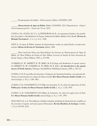 302  Plano de Manejo do Parque Estadual do Utinga . Referências bibliográficas
______. Desapropriação de famílias. Dados internos. Belém: COSANPA, 2007.
______. Abastecimento de água em Belém. Belém: COSANPA, 2012. Disponível em: <htttp://
www.cosanpa.pa.gov.br>. Acesso em: 24 out. 2012.
COSTA, J. M.; SOUZA, M. G. C. & PIETROBOM, M. R.. Levantamento florístico das pteridó-
fitas (Lycophyta e Monilophyta) do Parque Ambiental de Belém (Belém, Pará, Brasil). Revista de
Biologia Neotropical v. 3, n. 1, p. 4-12, 2006.
CRUZ, E. As águas de Belém: sistemas de abastecimento usados na capital desde os tempos ime-
moriais. Oficina da Revista de Veterinária, Belém, 1944.
______. Plano Geral das Obras para Remodelação dos Serviços de Abastecimento de Água de
Belém. As Obras Públicas do Estado do Pará. Belém: Governo do Estado do Pará: Secretaria de
Estado Viação e Obras Públicas, 1967. p. 375-388.
CUMMINS, K. W.; MERRITT, R. W.; BERG, M. B. Ecology and distribution of aquatic insects.
In: MERRITT, R. W.; CUMMINS, K. W.; BERG, M. B. (Eds.). An introduction to the aquatic
insects of North America. Dubuque: Kendall/Hunt Publishing Company, 2008. p. 105-122.
CUNHA, O. R. II. Lacertílios da Amazônia. Os lagartos da Amazônia brasileira, com especial refe-
rência aos representados na coleção do Museu Goeldi. Bol. Museu Paraense Emílio Goeldi, nova
série Zoologia, n. 39, p. 1-189, 1961.
CUNHA, O. R.; NASCIMENTO, F. P. Ofídios da Amazônia. X. As cobras da região leste do Pará.
Publicações Avulsas do Museu Paraense Emílio Goeldi, n. 32, p. 1-218, 1978.
CUNHA, O. R.; NASCIMENTO, F.P. Ofídios da Amazônia. As cobras da região Leste do Pará.
Bol. Museu Paraense Emílio Goeldi, série Zoologia, n. 9, p. 1-191, 1993.
DIAS-SILVA, K. et al. The influence of habitat integrity and physical-chemical water variables on
the structure of aquatic and semi-aquatic Heteroptera. Revista Brasileira de Zoologia, Curitiba,
v. 27, p. 918-930, 2010.
	
 