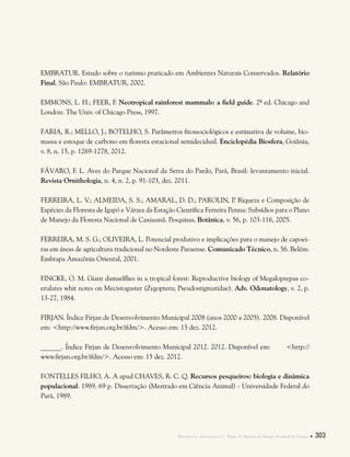 Referências bibliográficas . Plano de Manejo do Parque Estadual do Utinga  303
EMBRATUR. Estudo sobre o turismo praticado em Ambientes Naturais Conservados. Relatório
Final. São Paulo: EMBRATUR, 2002.
EMMONS, L. H.; FEER, F. Neotropical rainforest mammals: a field guide. 2ª ed. Chicago and
London: The Univ. of Chicago Press, 1997.
FARIA, R.; MELLO, J.; BOTELHO, S. Parâmetros fitossociológicos e estimativa de volume, bio-
massa e estoque de carbono em floresta estacional semidecidual. Enciclopédia Biosfera, Goiânia,
v. 8, n. 15, p. 1269-1278, 2012.
FÁVARO, F. L. Aves do Parque Nacional da Serra do Pardo, Pará, Brasil: levantamento inicial.
Revista Ornithologia, n. 4, n. 2, p. 91-103, dez. 2011.
FERREIRA, L. V.; ALMEIDA, S. S.; AMARAL, D. D.; PAROLIN, P. Riqueza e Composição de
Espécies da Floresta de Igapó e Várzea da Estação Científica Ferreira Penna: Subsídios para o Plano
de Manejo da Floresta Nacional de Caxiuanã. Pesquisas, Botânica, v. 56, p. 103-116, 2005.
FERREIRA, M. S. G.; OLIVEIRA, L. Potencial produtivo e implicações para o manejo de capoei-
ras em áreas de agricultura tradicional no Nordeste Paraense. Comunicado Técnico, n. 56. Belém:
Embrapa Amazônia Oriental, 2001.
FINCKE, O. M. Giant damselflies in a tropical forest: Reproductive biology of Megaloprepus co-
erulates whit notes on Mecistogaster (Zygoptera; Pseudostigmatidae). Adv. Odonatology, v. 2, p.
13-27, 1984.
FIRJAN. Índice Firjan de Desenvolvimento Municipal 2008 (anos 2000 a 2005). 2008. Disponível
em: <http://www.firjan.org.br/ifdm/>. Acesso em: 15 dez. 2012.
______. Índice Firjan de Desenvolvimento Municipal 2012. 2012. Disponível em: <http://
www.firjan.org.br/ifdm/>. Acesso em: 15 dez. 2012.
FONTELLES FILHO, A. A apud CHAVES, R. C. Q. Recursos pesqueiros: biologia e dinâmica
populacional. 1989. 69 p. Dissertação (Mestrado em Ciência Animal) - Universidade Federal do
Pará, 1989.
 