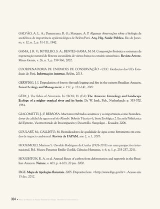 304  Plano de Manejo do Parque Estadual do Utinga . Referências bibliográficas
GALVÃO, A. L. A.; Damasceno, R. G.; Marques, A. P. Algumas observações sobre a biologia de
anofelinos de importância epidemiológica de Belém/Pará. Arq. Hig. Saúde Pública, Rio de Janei-
ro, v. 12, n. 2, p. 51-111, 1942.
GAMA, J. R. V.; BOTELHO, S. A.; BENTES-GAMA, M. M. Composição florística e estrutura da
regeneração natural de floresta secundária de várzea baixa no estuário amazônico. Revista Árvore,
Minas Gerais, v. 26, n. 5, p. 559-566, 2002.
COORDENADORIA DE UNIDADES DE CONSERVAÇÃO - CUC. Gerências das UCs Esta-
duais do Pará. Informações internas. Belém, 2013.
GERWING, J. J. Degradation of forests through logging and fire in the eastern Brazilian Amazon.
Forest Ecology and Management, v. 157, p. 131-141, 2002.
GÉRY, J. The fishes of Amazonia. In: SIOLI, H. (Ed.) The Amazon: Limnology and Landscape
Ecology of a mighty tropical river and its basin. Dr. W. Junk, Pub., Netherlands: p. 353-370,
1984.
GIACOMETTI, J.; F. BERSOSA. Macroinvertebrados acuáticos y su importancia como bioindica-
dores de calidad de agua en el río Alambi. Boletín Técnico 6, Serie Zoológica 2. Escuela Politécnica
del Ejército, Vicerrectorado de Investigación y Desarrollo. Sangolquí – Ecuador, 2006.
GOULART, M.; CALLISTO, M. Bioindicadores de qualidade de água como ferramenta em estu-
dos de impacto ambiental. Revista da FAPAM, ano 2, n.1, 2003.
HOOGMOED, Marinus S. Osvaldo Rodrigues da Cunha (1928-2011) em uma perspectiva inter-
nacional. Bol. Museu Paraense Emílio Goeldi, Ciências Humanas, v. 6, n. 1, p. 233-237, 2011.
HOUGHTON, R. A. et al. Annual fluxes of carbon from deforestation and regrowth in the Brazi-
lian Amazon. Nature, v. 403, p. 4-103, 20 jan. 2000.
IBGE. Mapa de tipologias florestais. 2005. Disponível em: <http://www.ibge.gov.br>. Acesso em:
15 dez. 2012.
 