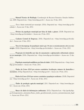 Referências bibliográficas . Plano de Manejo do Parque Estadual do Utinga  305
______. Manual Técnico de Pedologia. Coordenação de Recursos Naturais e Estudos Ambien-
tais. 2008. Disponível em: <http://www.ibge.gov.br>. Acesso em: 15 dez. 2012.
______. Área e limite territorial por município. 2010a. Disponível em: <http://www.ibge.gov.br/
cidades>. Acesso em: 15 dez. 2012.
______. Divisão da população municipal por faixa de idade e gênero. 2010b. Disponível em:
<http://www.ibge.gov.br/cidades>. Acesso em: 15 dez. 2012.
______. Cadastro Central de Empresas. 2010c. Disponível em: <http://www.ibge.gov.br/cida-
des>. Acesso em: 15 dez. 2012.
______. Taxa de desemprego da população maior que 16 anos economicamente ativa no mu-
nicípio. 2010d. Disponível em: <http://www.ibge.gov.br/cidades>. Acesso em: 15 dez. 2012.
______. Proporção de domicílios por tipo de saneamento e aglomerados subnormais existen-
tes no município. 2010e. Disponível em: <http://www.ibge.gov.br/cidades>. Acesso em: 15 dez.
2012.
______. População municipal analfabeta por faixa de idade. 2010f. Disponível em: <http://www.
ibge.gov.br/cidades>. Acesso em: 15 dez. 2012.
______. Dados do Censo 2010 por setores censitários: localização, número de domicílios e
moradores. 2010g. Disponível em: <http://www.ibge.gov.br>. Acesso em: 19 dez. 2012.
______. Dados do Censo 2010 por setores censitários: população residentes. 2010h. Disponível
em: <http://www.ibge.gov.br>. Acesso em: 20 dez. 2012.
______. Dados de produção agrícola municipal. 2011. Disponível em: <http://www.ibge.gov.
br>. Acesso em: 20 dez. 2012.
______. Banco de dados de informações ambientais. 2012a. Disponível em: <ftp://geoftp.ibge.
gov.br/mapeamento_sistematico/banco_dados_georeferenciado_recursos_naturais/amazonia_legal
>. Acesso em: 09 nov. 2012.
 