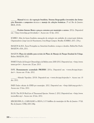 306  Plano de Manejo do Parque Estadual do Utinga . Referências bibliográficas
______. Manual técnico da vegetação brasileira. Sistema fitogeográfico inventário das forma-
ções florestais e campestres técnicas e manejo de coleções botânicas. 2ª ed. Rio de Janeiro:
IBGE, 2012b.
______. Produto Interno Bruto a preços correntes por município e setores. 2012c. Disponível
em: <http://www.ibge.gov.br/cidades>. Acesso em: 10 dez. 2012.
ICMBIO. Atlas da fauna brasileira ameaçada de extinção em unidades de conservação federais.
Organizadores: Jorge Luiz do Nascimento, Ivan Braga Campos. Brasília: ICMBIO, 2011. 276 p.
IMAZON & ISA. Áreas Protegidas na Amazônia brasileira: avanços e desafios. Belém/São Paulo:
IMAZON e ISA, 2011.
IMAZON. Plano de trabalho para revisão do Plano de Manejo do Parque Estadual do Utinga.
Belém: IMAZON, 2012.
INMET. Dados da Estação Climatológica de Belém entre 2000-2012. Disponível em: <http://www.
inmet.gov.br>. Acesso em: 20 jan. 2013.
INPE. Desmatamento acumulado PRODES. 2011a. Disponível em: <www.obt.inpe.br/pro-
des/>. Acesso em: 15 dez. 2012.
______. Altitude Topodata. 2011b. Disponível em: <www.obt.inpe.br/prodes/>. Acesso em: 15
dez. 2012.
INEP. Dados oficiais do IDEB por município. 2012. Disponível em: <http://ideb.inep.gov.br/>.
Acesso em: 15 dez. 2012.
IUCN. The IUCN Red List of Threatened Species. Version 2. 2012. Disponível em: <http://www.
iucnredlist.org>. Acesso em: 20 dez. 2012.
IZECKSOHN, E.; CARVALHO-e-SILVA, S. P. Anfíbios do município do Rio de Janeiro. 1ª Ed.
Rio de Janeiro: UFRJ, 2001.148p.
 