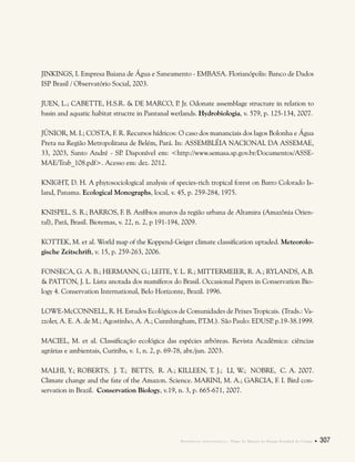 Referências bibliográficas . Plano de Manejo do Parque Estadual do Utinga  307
JINKINGS, I. Empresa Baiana de Água e Saneamento - EMBASA. Florianópolis: Banco de Dados
ISP Brasil / Observatório Social, 2003.
JUEN, L.; CABETTE, H.S.R. & DE MARCO, P. Jr. Odonate assemblage structure in relation to
basin and aquatic habitat structre in Pantanal wetlands. Hydrobiologia, v. 579, p. 125-134, 2007.
JÚNIOR, M. I.; COSTA, F. R. Recursos hídricos: O caso dos mananciais dos lagos Bolonha e Água
Preta na Região Metropolitana de Belém, Pará. In: ASSEMBLÉIA NACIONAL DA ASSEMAE,
33, 2003, Santo André - SP. Disponível em: <http://www.semasa.sp.gov.br/Documentos/ASSE-
MAE/Trab_108.pdf>. Acesso em: dez. 2012.
KNIGHT, D. H. A phytosociological analysis of species-rich tropical forest on Barro Colorado Is-
land, Panama. Ecological Monographs, local, v. 45, p. 259-284, 1975.
KNISPEL, S. R.; BARROS, F. B. Anfíbios anuros da região urbana de Altamira (Amazônia Orien-
tal), Pará, Brasil. Biotemas, v. 22, n. 2, p 191-194, 2009.
KOTTEK, M. et al. World map of the Koppend-Geiger climate classification uptaded. Meteorolo-
gische Zeitschrift, v. 15, p. 259-263, 2006.
FONSECA, G. A. B.; HERMANN, G.; LEITE, Y. L. R.; MITTERMEIER, R. A.; RYLANDS, A.B.
& PATTON, J. L. Lista anotada dos mamíferos do Brasil. Occasional Papers in Conservation Bio-
logy 4. Conservation International, Belo Horizonte, Brazil. 1996.
LOWE-McCONNELL, R. H. Estudos Ecológicos de Comunidades de Peixes Tropicais. (Trads.: Va-
zzoler, A. E. A. de M.; Agostinho, A. A.; Cunnhingham, P.T.M.). São Paulo: EDUSP. p.19-38.1999.
MACIEL, M. et al. Classificação ecológica das espécies arbóreas. Revista Acadêmica: ciências
agrárias e ambientais, Curitiba, v. 1, n. 2, p. 69-78, abr./jun. 2003.
MALHI, Y.; ROBERTS, J. T.; BETTS, R. A.; KILLEEN, T. J.; LI, W.; NOBRE, C. A. 2007.
Climate change and the fate of the Amazon. Science. MARINI, M. A.; GARCIA, F. I. Bird con-
servation in Brazil. Conservation Biology, v.19, n. 3, p. 665-671, 2007.
 