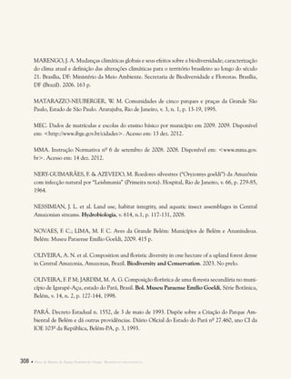 308  Plano de Manejo do Parque Estadual do Utinga . Referências bibliográficas
MARENGO, J. A. Mudanças climáticas globais e seus efeitos sobre a biodiversidade; caracterização
do clima atual e definição das alterações climáticas para o território brasileiro ao longo do século
21. Brasília, DF: Ministério da Meio Ambiente. Secretaria de Biodiversidade e Florestas. Brasília,
DF (Brazil). 2006. 163 p.
MATARAZZO-NEUBERGER, W. M. Comunidades de cinco parques e praças da Grande São
Paulo, Estado de São Paulo. Ararajuba, Rio de Janeiro, v. 3, n. 1, p. 13-19, 1995.
MEC. Dados de matrículas e escolas do ensino básico por município em 2009. 2009. Disponível
em: <http://www.ibge.gov.br/cidades>. Acesso em: 13 dez. 2012.
MMA. Instrução Normativa nº 6 de setembro de 2008. 2008. Disponível em: <www.mma.gov.
br>. Acesso em: 14 dez. 2012.
NERY-GUIMARÃES, F. & AZEVEDO, M. Roedores silvestres (“Oryzomys goeldi”) da Amazônia
com infecção natural por “Leishmania” (Primeira nota). Hospital, Rio de Janeiro, v. 66, p. 279-85,
1964.
NESSIMIAN, J. L. et al. Land use, habitat integrity, and aquatic insect assemblages in Central
Amazonian streams. Hydrobiologia, v. 614, n.1, p. 117-131, 2008.
NOVAES, F. C.; LIMA, M. F. C. Aves da Grande Belém: Municípios de Belém e Ananindeua.
Belém: Museu Paraense Emílio Goeldi, 2009. 415 p.
OLIVEIRA, A. N. et al. Composition and floristic diversity in one hectare of a upland forest dense
in Central Amazonia, Amazonas, Brazil. Biodiversity and Conservation. 2003. No prelo.
OLIVEIRA, F. P. M; JARDIM, M. A. G. Composição florística de uma floresta secundária no muni-
cípio de Igarapé-Açu, estado do Pará, Brasil. Bol. Museu Paraense Emílio Goeldi, Série Botânica,
Belém, v. 14, n. 2, p. 127-144, 1998.
PARÁ. Decreto Estadual n. 1552, de 3 de maio de 1993. Dispõe sobre a Criação do Parque Am-
biental de Belém e dá outras providências. Diário Oficial do Estado do Pará nº 27.460, ano CI da
IOE 103º da República, Belém-PA, p. 3, 1993.
 