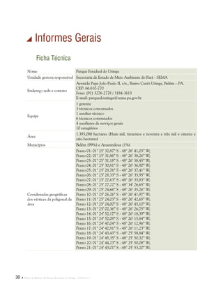 30  Plano de Manejo do Parque Estadual do Utinga . Capítulo I
 Informes Gerais
Ficha Técnica
Nome Parque Estadual do Utinga
Unidade gestora responsável Secretaria de Estado de Meio Ambiente do Pará - SEMA
Endereço sede e contato
Avenida Papa João Paulo II, s/n., Bairro Curió-Utinga, Belém – PA.
CEP: 66.610-770
Fone: (91) 3276-2778 / 3184-3613
E-mail: parquedoutinga@sema.pa.gov.br
Equipe
1 gerente
3 técnicos concursados
1 auxiliar técnico
6 técnicos contratados
4 auxiliares de serviços gerais
10 estagiários
Área
1.393,088 hectares (Hum mil, trezentos e noventa e três mil e oitenta e
oito hectares)
Municípios Belém (99%) e Ananindeua (1%)
Coordenadas geográficas
dos vértices da poligonal da
área
Ponto 01: 01° 25’ 32,87” S - 48° 26’ 41,03” W;
Ponto 02: 01° 25’ 31,86” S - 48° 26’ 38,26” W;
Ponto 03: 01° 25’ 31,18” S - 48° 26’ 38,45” W;
Ponto 04: 01° 25’ 30,81” S - 48° 26’ 36,90” W;
Ponto 05: 01° 25’ 28,76” S - 48° 26’ 37,41” W;
Ponto 06: 01° 25’ 28,33” S - 48° 26’ 35,95” W;
Ponto 07: 01° 25’ 27,63” S - 48° 26’ 35,83” W;
Ponto 08: 01° 25’ 27,22” S - 48° 34’ 26,65” W;
Ponto 09: 01° 25’ 24,66” S - 48° 26’ 35,26” W;
Ponto 10: 01° 25’ 26,26” S - 48° 26’ 41,97” W;
Ponto 11: 01° 25’ 24,03” S - 48° 26’ 42,65” W;
Ponto 12: 01° 25’ 24,00” S - 48° 26’ 45,10” W;
Ponto 13: 01° 25’ 02,36” S - 48° 26’ 26,75” W;
Ponto 14: 01° 24’ 52,17” S - 48° 26’ 18,39” W;
Ponto 15: 01° 24’ 52,08” S - 48° 26’ 15,84” W;
Ponto 16: 01° 24’ 47,04” S - 48° 26’ 12,96” W;
Ponto 17: 01° 24’ 42,81” S - 48° 26’ 11,23” W;
Ponto 18: 01° 24’ 43,43” S - 48° 25’ 58,84” W;
Ponto 19: 01° 24’ 45,35” S - 48° 25’ 50,32” W;
Ponto 20: 01° 24’ 44,23” S - 48° 25’ 50,08” W;
Ponto 21: 01° 24’ 43,01” S - 48° 25’ 53,20” W;
 