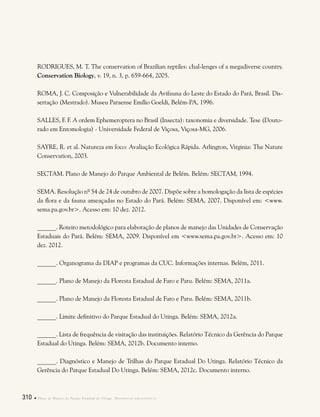 310  Plano de Manejo do Parque Estadual do Utinga . Referências bibliográficas
RODRIGUES, M. T. The conservation of Brazilian reptiles: chal-lenges of a megadiverse country.
Conservation Biology, v. 19, n. 3, p. 659-664, 2005.
ROMA, J. C. Composição e Vulnerabilidade da Avifauna do Leste do Estado do Pará, Brasil. Dis-
sertação (Mestrado). Museu Paraense Emílio Goeldi, Belém-PA, 1996.
SALLES, F. F. A ordem Ephemeroptera no Brasil (Insecta): taxonomia e diversidade. Tese (Douto-
rado em Entomologia) - Universidade Federal de Viçosa, Viçosa-MG, 2006.
SAYRE, R. et al. Natureza em foco: Avaliação Ecológica Rápida. Arlington, Virginia: The Nature
Conservation, 2003.
	
SECTAM. Plano de Manejo do Parque Ambiental de Belém. Belém: SECTAM, 1994.
SEMA. Resolução nº 54 de 24 de outubro de 2007. Dispõe sobre a homologação da lista de espécies
da flora e da fauna ameaçadas no Estado do Pará. Belém: SEMA, 2007. Disponível em: <www.
sema.pa.gov.br>. Acesso em: 10 dez. 2012.
______. Roteiro metodológico para elaboração de planos de manejo das Unidades de Conservação
Estaduais do Pará. Belém: SEMA, 2009. Disponível em <www.sema.pa.gov.br>. Acesso em: 10
dez. 2012.
______. Organograma da DIAP e programas da CUC. Informações internas. Belém, 2011.
______. Plano de Manejo da Floresta Estadual de Faro e Paru. Belém: SEMA, 2011a.
______. Plano de Manejo da Floresta Estadual de Faro e Paru. Belém: SEMA, 2011b.
______. Limite definitivo do Parque Estadual do Utinga. Belém: SEMA, 2012a.
______. Lista de frequência de visitação das instituições. Relatório Técnico da Gerência do Parque
Estadual do Utinga. Belém: SEMA, 2012b. Documento interno.
______. Diagnóstico e Manejo de Trilhas do Parque Estadual Do Utinga. Relatório Técnico da
Gerência do Parque Estadual Do Utinga. Belém: SEMA, 2012c. Documento interno.
 