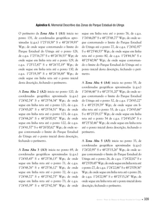 Anexos . Plano de Manejo do Parque Estadual do Utinga  339
Apêndice 6. Memorial Descritivo das Zonas do Parque Estadual do Utinga
O perímetro da Zona Alta 1 (A1) inicia no
ponto 131, de coordenadas geográficas apro-
ximadas (c.g.a.) 1°25’18,58” S e 48°26’39,93”
Wgr.; de onde segue contornando o limite do
Parque Estadual do Utinga até o ponto 128,
de c.g.a. 1°25’16,75” S e 48°26’38,53” Wgr; de
onde segue em linha reta até o ponto 129, de
c.g.a. 1°25’17,87” S e 48°26’37,19” Wgr.; de
onde segue em linha reta até o ponto 130, de
c.g.a. 1°25’19,39” S e 48°26’38,88” Wgr.; de
onde segue em linha reta até o ponto inicial
desta descrição, fechando o perímetro.
A Zona Alta 2 (A2) inicia no ponto 120, de
coordenadas geográfica aproximada (c.g.a.)
1°24’42,74” S e 48°25’54,34” Wgr.; de onde
segue em linha reta até o ponto 121, de c.g.a.
1°24’45,00” S e 48°25’54,51” Wgr.; de onde
segue em linha reta até o ponto 123, de c.g.a.
1°24’44,26” S e 48°26’00,92” Wgr.; de onde
segue em linha reta até o ponto 122, de c.g.a.
1°24’41,57” S e 48°26’00,62” Wgr.; de onde se-
gue contornando o limite do Parque Estadual
do Utinga até o ponto inicial desta descrição,
fechando o perímetro.
A Zona Alta 3 (A3) inicia no ponto 69, de
coordenadas geográficas aproximadas (c.g.a.)
1°24’45,45” S e 48°25’36,13” Wgr.; de onde
segue em linha reta até o ponto 71, de c.g.a.
1°24’48,76” S e 48°25’36,12” Wgr.; de onde
segue em linha reta até o ponto 72, de c.g.a.
1°24’48,72” S e 48°25’42,75” Wgr.; de onde
segue em linha reta até o ponto 73, de c.g.a.
1°24’45,39” S e 48°25’42,58” Wgr.; de onde
segue em linha reta até o ponto 76, de c.g.a.
1°24’44,08” S e 48°25’48,77” Wgr.; de onde se-
gue contornando o limite do Parque Estadual
do Utinga até o ponto 77, de c.g.a. 1°24’42,97”
S e 48°25’48,53” Wgr.; de onde segue em linha
reta até o ponto 80, de c.g.a. 1°24’44,56” S e
48°25’40,96” Wgr.; de onde segue contornan-
do o limite do Parque Estadual do Utinga até o
ponto inicial desta descrição, fechando o perí-
metro.
A Zona Alta 4 (A4) inicia no ponto 55, de
coordenadas geográficas aproximadas (c.g.a.)
1°24’44,46” S e 48°25’31,20” Wgr.; de onde se-
gue contornando o limite do Parque Estadual
do Utinga até o ponto 52, de c.g.a. 1°24’43,22”
S e 48°25’29,79” Wgr.; de onde segue em li-
nha reta até o ponto 53, de c.g.a. 1°24’43,66”
S e 48°25’29,17” Wgr.; de onde segue em linha
reta até o ponto 54 de c.g.a. 1°24’45,04” S e
48°25’30,46” Wgr.; de onde segue em linha reta
até o ponto inicial desta descrição, fechando o
perímetro.
A Zona Alta 5 (A5) inicia no ponto 33, de
coordenadas geográficas aproximadas (c.g.a.)
1°24’20,95” S e 48°25’15,26” Wgr.; de onde se-
gue contornando o limite do Parque Estadual do
Utinga até o ponto 26, de c.g.a. 1°24’20,82” S e
48°25’09,45”Wgr.;deondesegueemlinharetaaté
o ponto 27, de c.g.a. 1°24’22,86” S e 48°25’09,36”
Wgr.; de onde segue em linha reta até o ponto 28,
de c.g.a. 1°24’22,98” S e 48°25’15,24” Wgr.; de
onde segue em linha reta até o ponto inicial desta
descrição, fechando o perímetro.
 