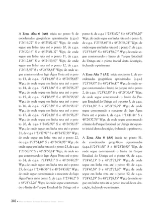340  Plano de Manejo do Parque Estadual do Utinga . Anexos
A Zona Alta 6 (A6) inicia no ponto 9, de
coordenadas geográficas aproximadas (c.g.a.)
1°24’19,27” S e 48°25’02,42” Wgr.; de onde
segue em linha reta até o ponto 10, de c.g.a.
1°24’20,16” S e 48°25’01,37” Wgr.; de onde
segue em linha reta até o ponto 11, de c.g.a.
1°24’17,86” S e 48°24’59,59” Wgr.; de onde
segue em linha reta até o ponto 12, de c.g.a.
1°24’15,59” S e 48°24’58,85” Wgr.; de onde se-
gue contornando o lago Água Preta até o pon-
to 13, de c.g.a. 1°24’14,88” S e 48°24’58,65”
Wgr.; de onde segue em linha reta até o pon-
to 14, de c.g.a. 1°24’13,86” S e 48°24’58,25”
Wgr.; de onde segue em linha reta até o pon-
to 15, de c.g.a. 1°24’10,69” S e 48°24’58,56”
Wgr.; de onde segue em linha reta até o pon-
to 16, de c.g.a. 1°24’07,58” S e 48°24’58,12”
Wgr.; de onde segue em linha reta até o pon-
to 17, de c.g.a. 1°24’04,28” S e 48°24’58,25”
Wgr.; de onde segue em linha reta até o pon-
to 20, de c.g.a 1°24’02,90” S e 48°24’58,15”
Wgr.; de onde segue em linha reta até o ponto
21, de c.g.a 1°23’57,92” S e 48°24’57,58” Wgr.;
de onde segue em linha reta até o ponto 22,
de c.g.a 1°23’54,40” S e 48°24’54,95” Wgr.; de
onde segue em linha reta até o ponto 23, de c.g.a
1°23’50,79” S e 48°24’50,14” Wgr.; de onde se-
gue contornando o lago Água Preta até o pon-
to 24, de c.g.a. 1°23’49,81” S e 48°24’49,25”
Wgr.; de onde segue em linha reta até o ponto
25, de c.g.a 1°23’46,56” S e 48°24’43,82” Wgr.;
de onde segue contornando a nascente do lago
Água Preta até o ponto 5, de c.g.a. 1°23’44,2” S
e 48°24’42,26” Wgr.; de onde segue contornan-
do o limite do Parque Estadual do Utinga até o
ponto 6, de c.g.a 1°23’53,02” S e 48°24’56,20”
Wgr.; de onde segue em linha reta até o ponto 8,
de c.g.a. 1°23’55,69” S e 48°24’56,24” Wgr.; de
onde segue em linha reta até o ponto 7, de c.g.a.
1°23’55,69” S e 48°24’58,07” Wgr.; de onde se-
gue contornando o limite do Parque Estadual
do Utinga até o ponto inicial desta descrição,
fechando o perímetro.
A Zona Alta 7 (A7) inicia no ponto 1, de co-
ordenadas geográficas aproximadas (c.g.a.)
1°23’39,97” S e 48°24’36,47” Wgr.; de onde se-
gue contornando o limite do parque até o ponto
2, de c.g.a. 1°23’42,55” S e 48°24’36,43” Wgr.;
de onde segue contornando o limite do Par-
que Estadual do Utinga até o ponto 3, de c.g.a.
1°23’44,38” S e 48°24’39,95” Wgr.; de onde
segue contornando a nascente do lago Água
Preta até o ponto 4, de c.g.a. 1°23’41,44” S e
48°24’37,76” Wgr.; de onde segue contornando
o limite do Parque Estadual do Utinga até o pon-
to inicial desta descrição, fechando o perímetro.
A Zona Alta 8 (A8) inicia no ponto 51,
de coordenadas geográficas aproximadas
(c.g.a.)1°24’41,90” S e 48°25’28,90” Wgt, de
onde segue contornando o limite do Parque
Estadual do Utinga até o ponto 48, de c.g.a.
1°24’40,23” S e 48°25’27,79” Wgr.; de onde
segue em linha reta até o ponto 49, de c.g.a.
1°24’40,58” S e 48°25’27,20” Wgr.; de onde
segue em linha reta até o ponto 50, de c.g.a.
1°24’42,29” S e 48°25’28,35” Wgr.; de onde se-
gue em linha reta até o ponto inicial desta des-
crição, fechando o perímetro.
 