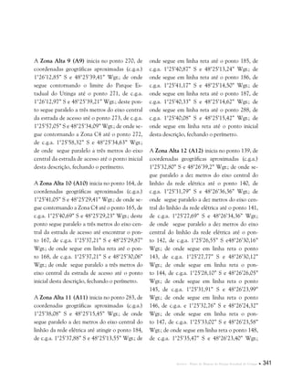 Anexos . Plano de Manejo do Parque Estadual do Utinga  341
A Zona Alta 9 (A9) inicia no ponto 270, de
coordenadas geográficas aproximadas (c.g.a.)
1°26’12,85” S e 48°25’39,41” Wgr.; de onde
segue contornando o limite do Parque Es-
tadual do Utinga até o ponto 271, de c.g.a.
1°26’12,97” S e 48°25’39,21” Wgr.; deste pon-
to segue paralelo a três metros do eixo central
da estrada de acesso até o ponto 273, de c.g.a.
1°25’57,05” S e 48°25’34,09” Wgr.; de onde se-
gue contornando a Zona C4 até o ponto 272,
de c.g.a. 1°25’58,32” S e 48°25’34,63” Wgr.;
de onde segue paralelo a três metros do eixo
central da estrada de acesso até o ponto inicial
desta descrição, fechando o perímetro.
A Zona Alta 10 (A10) inicia no ponto 164, de
coordenadas geográficas aproximadas (c.g.a.)
1°25’41,05” S e 48°25’29,41” Wgr.; de onde se-
gue contornando a Zona C4 até o ponto 165, de
c.g.a. 1°25’40,69” S e 48°25’29,23” Wgr.; deste
ponto segue paralelo a três metros do eixo cen-
tral da estrada de acesso até encontrar o pon-
to 167, de c.g.a. 1°25’37,21” S e 48°25’29,87”
Wgr.; de onde segue em linha reta até o pon-
to 168, de c.g.a. 1°25’37,21” S e 48°25’30,06”
Wgr.; de onde segue paralelo a três metros do
eixo central da estrada de acesso até o ponto
inicial desta descrição, fechando o perímetro.
A Zona Alta 11 (A11) inicia no ponto 283, de
coordenadas geográficas aproximadas (c.g.a.)
1°25’38,08” S e 48°25’15,45” Wgr.; de onde
segue paralelo a dez metros do eixo central do
linhão da rede elétrica até atingir o ponto 184,
de c.g.a. 1°25’37,88” S e 48°25’13,55” Wgr.; de
onde segue em linha reta até o ponto 185, de
c.g.a. 1°25’40,87” S e 48°25’13,24” Wgr.; de
onde segue em linha reta até o ponto 186, de
c.g.a. 1°25’41,17” S e 48°25’14,50” Wgr.; de
onde segue em linha reta até o ponto 187, de
c.g.a. 1°25’40,33” S e 48°25’14,62” Wgr.; de
onde segue em linha reta até o ponto 288, de
c.g.a. 1°25’40,08” S e 48°25’15,42” Wgr.; de
onde segue em linha reta até o ponto inicial
desta descrição, fechando o perímetro.
A Zona Alta 12 (A12) inicia no ponto 139, de
coordenadas geográficas aproximadas (c.g.a.)
1°25’32,80” S e 48°26’39,2” Wgr.; de onde se-
gue paralelo a dez metros do eixo central do
linhão da rede elétrica até o ponto 140, de
c.g.a. 1°25’31,79” S e 48°26’36,36” Wgr.; de
onde segue paralelo a dez metros do eixo cen-
tral do linhão da rede elétrica até o ponto 141,
de c.g.a. 1°25’27,69” S e 48°26’34,36” Wgr.;
de onde segue paralelo a dez metros do eixo
central do linhão da rede elétrica até o pon-
to 142, de c.g.a. 1°25’26,55” S e48°26’30,16”
Wgr.; de onde segue em linha reta o ponto
143, de c.g.a. 1°25’27,77” S e 48°26’30,12”
Wgr.; de onde segue em linha reta o pon-
to 144, de c.g.a. 1°25’28,10” S e 48°26’26,05”
Wgr.; de onde segue em linha reta o ponto
145, de c.g.a. 1°25’31,91” S e 48°26’23,99”
Wgr.; de onde segue em linha reta o ponto
146, de c.g.a. e 1°25’32,76” S e 48°26’24,32”
Wgr.; de onde segue em linha reta o pon-
to 147, de c.g.a. 1°25’33,02” S e 48°26’23,58”
Wgr.; de onde segue em linha reta o ponto 148,
de c.g.a. 1°25’35,47” S e 48°26’23,40” Wgr.;
 