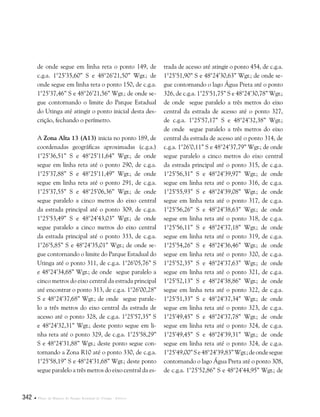 342  Plano de Manejo do Parque Estadual do Utinga . Anexos
de onde segue em linha reta o ponto 149, de
c.g.a. 1°25’35,60” S e 48°26’21,50” Wgr.; de
onde segue em linha reta o ponto 150, de c.g.a.
1°25’37,46” S e 48°26’21,56” Wgr.; de onde se-
gue contornando o limite do Parque Estadual
do Utinga até atingir o ponto inicial desta des-
crição, fechando o perímetro.
A Zona Alta 13 (A13) inicia no ponto 189, de
coordenadas geográficas aproximadas (c.g.a.)
1°25’36,51” S e 48°25’11,64” Wgr.; de onde
segue em linha reta até o ponto 290, de c.g.a.
1°25’37,88” S e 48°25’11,49” Wgr.; de onde
segue em linha reta até o ponto 291, de c.g.a.
1°25’37,55” S e 48°25’06,36” Wgr.; de onde
segue paralelo a cinco metros do eixo central
da estrada principal até o ponto 309, de c.g.a.
1°25’53,49” S e 48°24’43,03” Wgr.; de onde
segue paralelo a cinco metros do eixo central
da estrada principal até o ponto 333, de c.g.a.
1°26’5,85” S e 48°24’35,01” Wgr.; de onde se-
gue contornando o limite do Parque Estadual do
Utinga até o ponto 311, de c.g.a. 1°26’05,76” S
e 48°24’34,68” Wgr.; de onde segue paralelo a
cinco metros do eixo central da estrada principal
até encontrar o ponto 313, de c.g.a. 1°26’00,28”
S e 48°24’37,68” Wgr.; de onde segue parale-
lo a três metros do eixo central da estrada de
acesso até o ponto 328, de c.g.a. 1°25’57,35” S
e 48°24’32,31” Wgr.; deste ponto segue em li-
nha reta até o ponto 329, de c.g.a. 1°25’58,29”
S e 48°24’31,88” Wgr.; deste ponto segue con-
tornando a Zona R10 até o ponto 330, de c.g.a.
1°25’58,19” S e 48°24’31,68” Wgr.; deste ponto
segue paralelo a três metros do eixo central da es-
trada de acesso até atingir o ponto 454, de c.g.a.
1°25’51,90” S e 48°24’30,63” Wgr.; de onde se-
gue contornando o lago Água Preta até o ponto
326, de c.g.a. 1°25’51,75” S e 48°24’30,78” Wgr.;
de onde segue paralelo a três metros do eixo
central da estrada de acesso até o ponto 327,
de c.g.a. 1°25’57,17” S e 48°24’32,38” Wgr.;
de onde segue paralelo a três metros do eixo
central da estrada de acesso até o ponto 314, de
c.g.a. 1°26’0,11” S e 48°24’37,79” Wgr.; de onde
segue paralelo a cinco metros do eixo central
da estrada principal até o ponto 315, de c.g.a.
1°25’56,31” S e 48°24’39,97” Wgr.; de onde
segue em linha reta até o ponto 316, de c.g.a.
1°25’55,93” S e 48°24’39,08” Wgr.; de onde
segue em linha reta até o ponto 317, de c.g.a.
1°25’56,26” S e 48°24’38,63” Wgr.; de onde
segue em linha reta até o ponto 318, de c.g.a.
1°25’56,11” S e 48°24’37,18” Wgr.; de onde
segue em linha reta até o ponto 319, de c.g.a.
1°25’54,26” S e 48°24’36,46” Wgr.; de onde
segue em linha reta até o ponto 320, de c.g.a.
1°25’52,35” S e 48°24’37,63” Wgr.; de onde
segue em linha reta até o ponto 321, de c.g.a.
1°25’52,13” S e 48°24’38,86” Wgr.; de onde
segue em linha reta até o ponto 322, de c.g.a.
1°25’51,33” S e 48°24’37,34” Wgr.; de onde
segue em linha reta até o ponto 323, de c.g.a.
1°25’49,45” S e 48°24’37,78” Wgr.; de onde
segue em linha reta até o ponto 324, de c.g.a.
1°25’49,45” S e 48°24’39,31” Wgr.; de onde
segue em linha reta até o ponto 324, de c.g.a.
1°25’49,00”Se48°24’39,83”Wgr.;deondesegue
contornando o lago Água Preta até o ponto 308,
de c.g.a. 1°25’52,86” S e 48°24’44,95” Wgr.; de
 