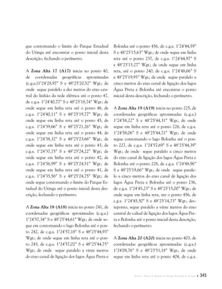 Anexos . Plano de Manejo do Parque Estadual do Utinga  345
gue contornando o limite do Parque Estadual
do Utinga até encontrar o ponto inicial desta
descrição, fechando o perímetro.
A Zona Alta 17 (A17) inicia no ponto 40,
de coordenadas geográficas aproximadas
(c.g.a.)1°24’28,97” S e 48°25’20,52” Wgr.; de
onde segue paralelo a dez metros do eixo cen-
tral do linhão da rede elétrica até o ponto 47,
de c.g.a. 1°24’40,77” S e 48°25’18,74” Wgr.; de
onde segue em linha reta até o ponto 46, de
c.g.a. 1°24’40,11” S e 48°25’19,77” Wgr.; de
onde segue em linha reta até o ponto 45, de
c.g.a. 1°24’39,66” S e 48°25’21,26” Wgr.; de
onde segue em linha reta até o ponto 44, de
c.g.a. 1°24’38,32” S e 48°25’23,66” Wgr.; de
onde segue em linha reta até o ponto 43, de
c.g.a. 1°24’37,75” S e 48°25’24,22” Wgr.; de
onde segue em linha reta até o ponto 42, de
c.g.a. 1°24’36,99” S e 48°25’24,51” Wgr.; de
onde segue em linha reta até o ponto 41, de
c.g.a. 1°24’35,56” S e 48°25’24,75” Wgr.; de
onde segue contornando o limite do Parque Es-
tadual do Utinga até o ponto inicial desta des-
crição, fechando o perímetro.
A Zona Alta 18 (A18) inicia no ponto 241, de
coordenadas geográficas aproximadas (c.g.a.)
1°24’57,34” S e 48°25’44,61” Wgr.; de onde se-
gue em contornando o lago Bolonha até o pon-
to 242, de c.g.a. 1°24’57,18” S e 48°25’44,93”
Wgr.; de onde segue em linha reta até o pon-
to 243, de c.g.a. 1°24’57,02” S e 48°25’44,75”
Wgr.; de onde segue paralelo a vinte metros
do eixo cenal de ligação dos lagos Água Preta e
Bolonha até o ponto 456, de c.g.a. 1°24’44,59”
S e 48°25’15,63” Wgr.; de onde segue em linha
reta até o ponto 237, de c.g.a. 1°24’44,97” S
e 48°25’15,27” Wgr.; de onde segue em linha
reta, até o ponto 240, de c.g.a. 1°24’48,66” S
e 48°25’19,95” Wgr.; de onde segue paralelo a
cinco metros do eixo cenal de ligação dos lagos
Água Preta e Bolonha até encontrar o ponto
inicial desta descrição, fechando o perímetro.
A Zona Alta 19 (A19) inicia no ponto 225, de
coordenadas geográficas aproximadas (c.g.a.)
1°24’58,22” S e 48°25’44,31” Wgr.; de onde
segue em linha reta até o ponto 226, de c.g.a.
1°24’58,06” S e 48°25’44,71” Wgr.; de onde
segue contornando o lago Bolonha até o pon-
to 227, de c.g.a. 1°24’57,69” S e 48°25’44,39”
Wgr.; de onde segue paralelo a cinco metros
do eixo canal de ligação dos lagos Água Preta e
Bolonha até o ponto 228, de c.g.a. 1°24’48,96”
S e 48°25’19,66” Wgr.; de onde segue parale-
lo a cinco metros do eixo canal de ligação dos
lagos Água Preta e Bolonha até o ponto 236,
de c.g.a. 1°24’45,23” S e 48°25’15,00” Wgr.; de
onde segue em linha reta, ate o ponto 456, de
c.g.a. 1°24’45,50” S e 48°25’14,73” Wgr.; des-
teponto, segue paralelo a vinte metros do eixo
central do calnal de ligação dos lagos Água Pre-
ta e Bolonha até o ponto inicial desta descrição,
fechando o perímetro.
A Zona Alta 20 (A20) inicia no ponto 403, de
coordenadas geográficas aproximadas (c.g.a.)
1°24’08,76” S e 48°23’51,18” Wgr.; de onde
segue em linha reta até o ponto 404, de c.g.a.
 